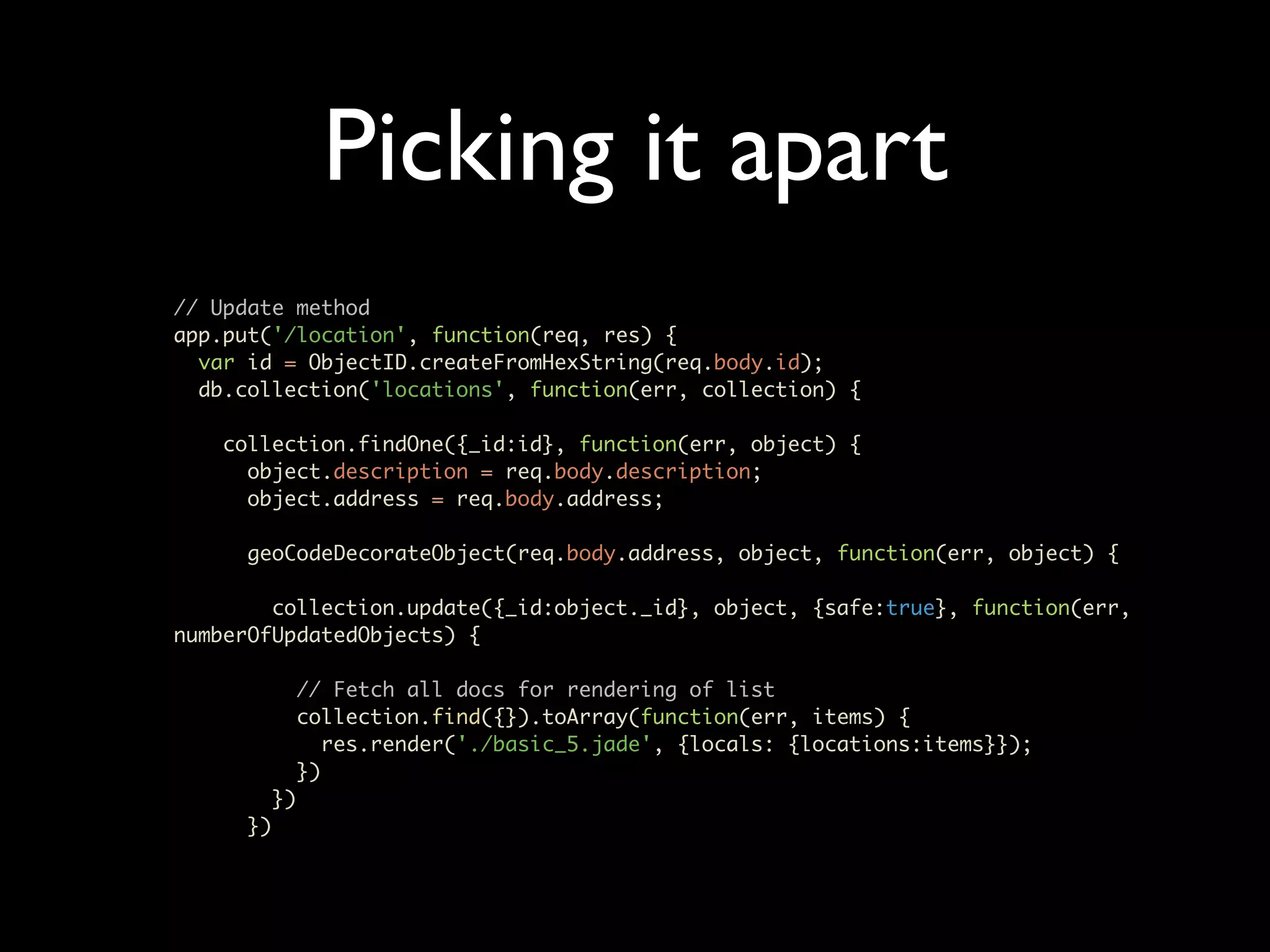 Picking it apart // Update method app.put('/location', function(req, res) { var id = ObjectID.createFromHexString(req.body.id); db.collection('locations', function(err, collection) { collection.findOne({_id:id}, function(err, object) { object.description = req.body.description; object.address = req.body.address; geoCodeDecorateObject(req.body.address, object, function(err, object) { collection.update({_id:object._id}, object, {safe:true}, function(err, numberOfUpdatedObjects) { // Fetch all docs for rendering of list collection.find({}).toArray(function(err, items) { res.render('./basic_5.jade', {locals: {locations:items}}); }) }) }) 