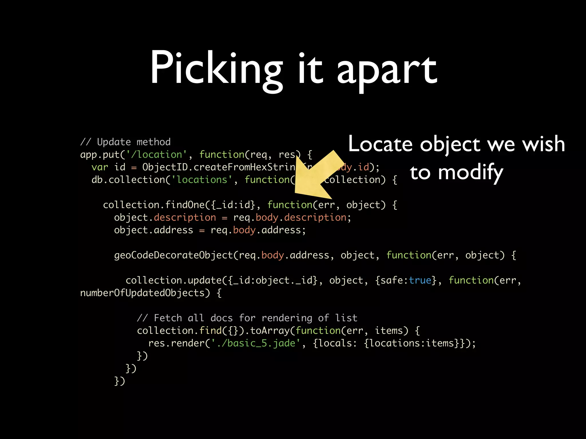 Picking it apart // Update method app.put('/location', function(req, res) { Locate object we wish var id = ObjectID.createFromHexString(req.body.id); to modify db.collection('locations', function(err, collection) { collection.findOne({_id:id}, function(err, object) { object.description = req.body.description; object.address = req.body.address; geoCodeDecorateObject(req.body.address, object, function(err, object) { collection.update({_id:object._id}, object, {safe:true}, function(err, numberOfUpdatedObjects) { // Fetch all docs for rendering of list collection.find({}).toArray(function(err, items) { res.render('./basic_5.jade', {locals: {locations:items}}); }) }) }) 