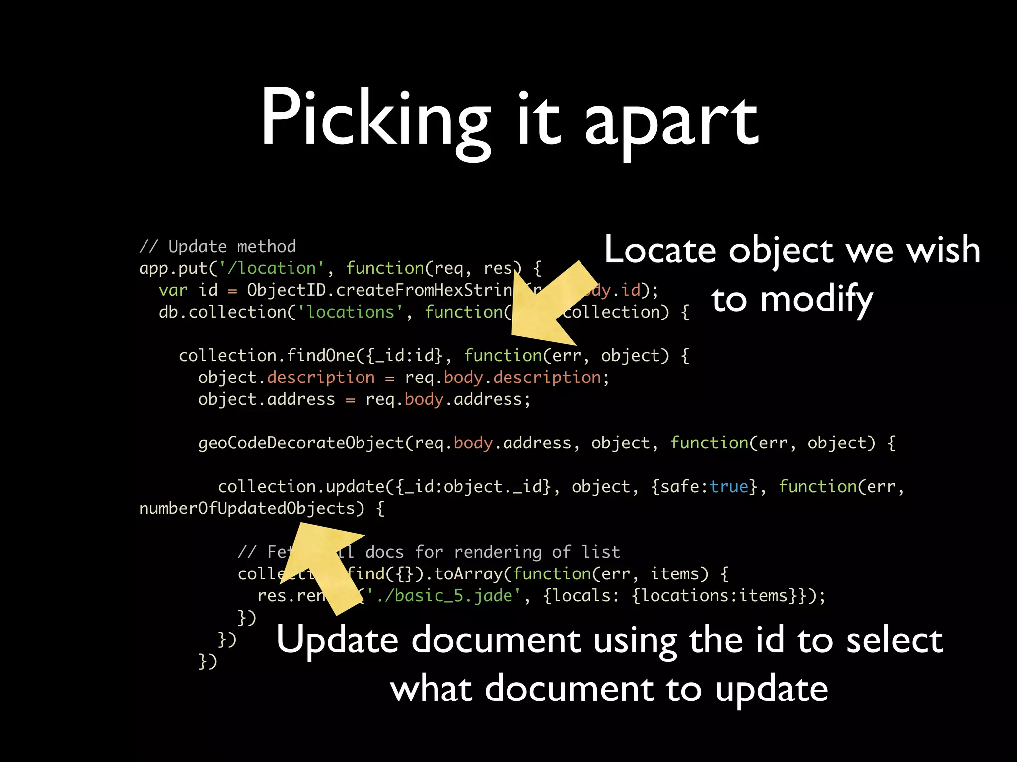 Picking it apart // Update method app.put('/location', function(req, res) { Locate object we wish var id = ObjectID.createFromHexString(req.body.id); to modify db.collection('locations', function(err, collection) { collection.findOne({_id:id}, function(err, object) { object.description = req.body.description; object.address = req.body.address; geoCodeDecorateObject(req.body.address, object, function(err, object) { collection.update({_id:object._id}, object, {safe:true}, function(err, numberOfUpdatedObjects) { // Fetch all docs for rendering of list collection.find({}).toArray(function(err, items) { res.render('./basic_5.jade', {locals: {locations:items}}); }) }) }) Update document using the id to select what document to update 