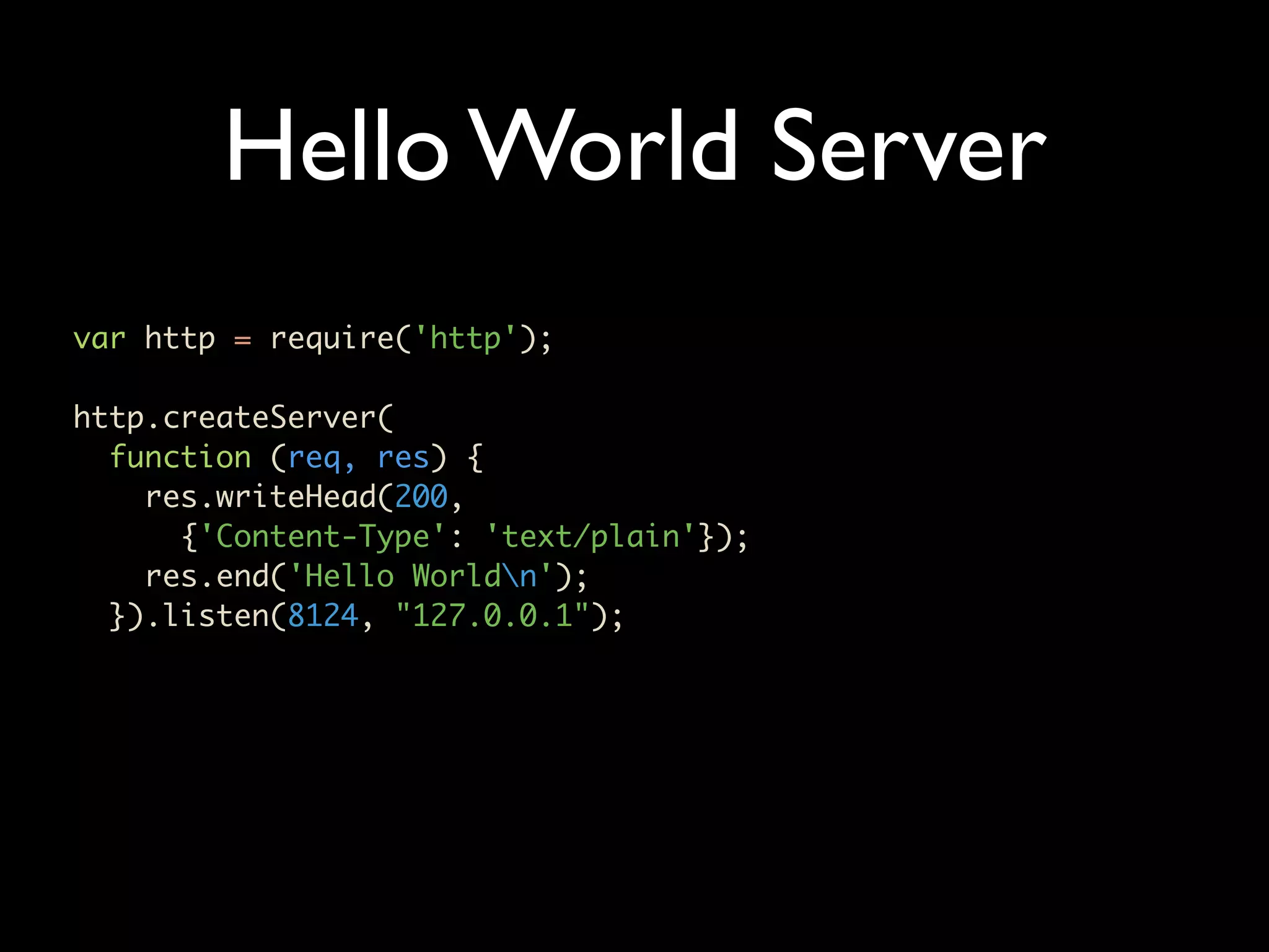 Hello World Server var http = require('http'); http.createServer( function (req, res) { res.writeHead(200, {'Content-Type': 'text/plain'}); res.end('Hello Worldn'); }).listen(8124, "127.0.0.1"); 
