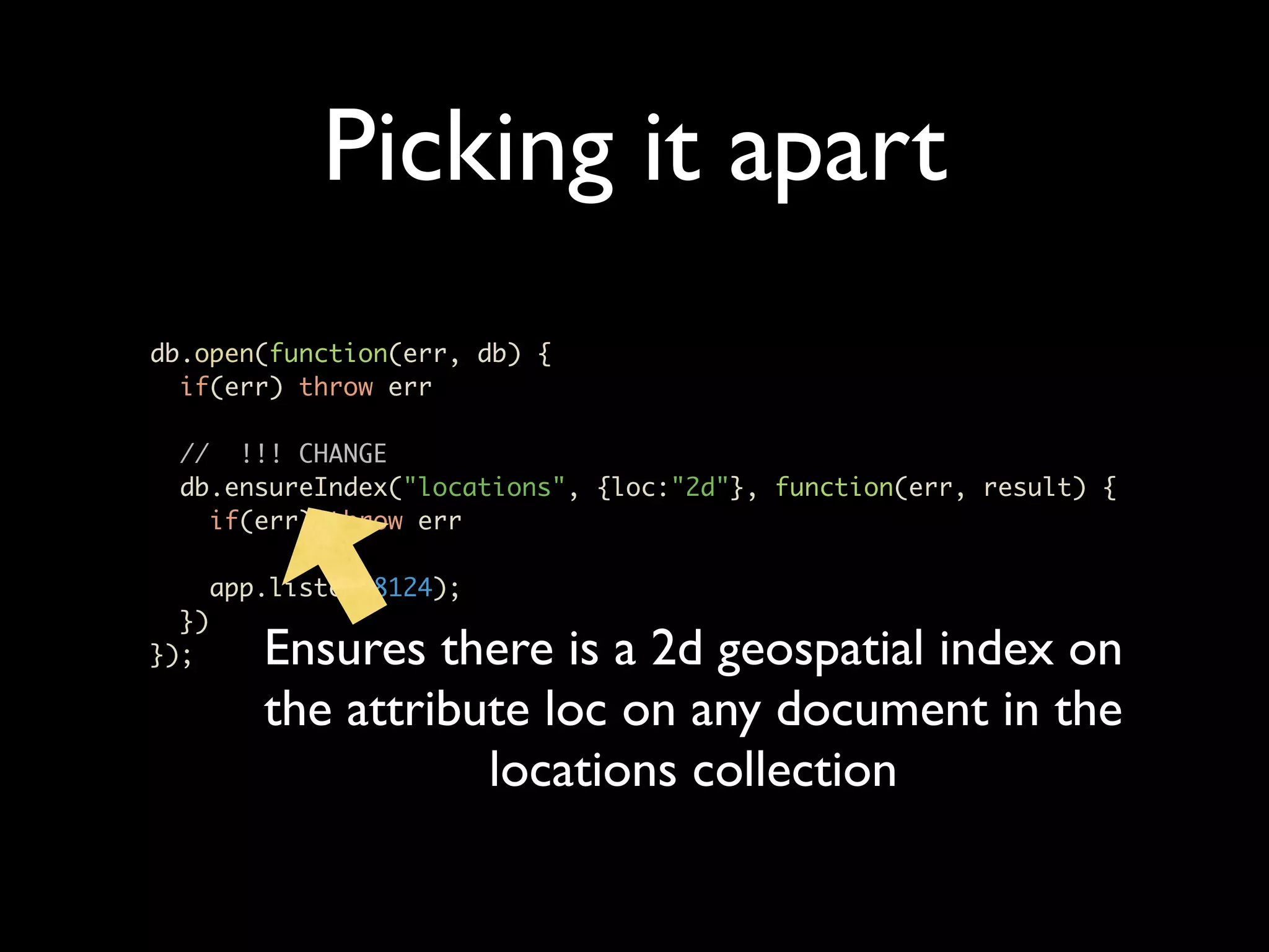 Picking it apart db.open(function(err, db) { if(err) throw err // !!! CHANGE db.ensureIndex("locations", {loc:"2d"}, function(err, result) { if(err) throw err app.listen(8124); }) }); Ensures there is a 2d geospatial index on the attribute loc on any document in the locations collection 