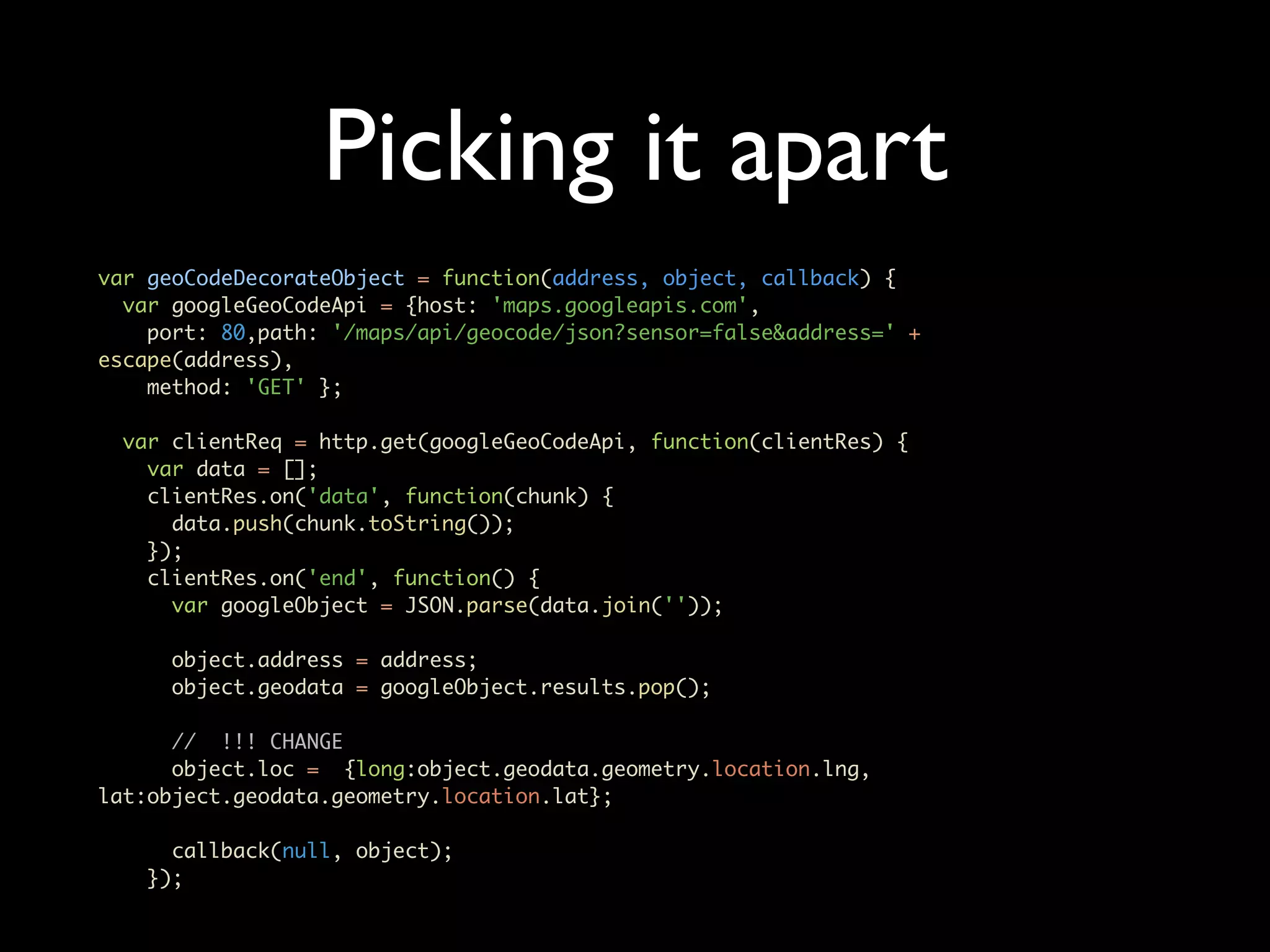 Picking it apart var geoCodeDecorateObject = function(address, object, callback) { var googleGeoCodeApi = {host: 'maps.googleapis.com', port: 80,path: '/maps/api/geocode/json?sensor=false&address=' + escape(address), method: 'GET' }; var clientReq = http.get(googleGeoCodeApi, function(clientRes) { var data = []; clientRes.on('data', function(chunk) { data.push(chunk.toString()); }); clientRes.on('end', function() { var googleObject = JSON.parse(data.join('')); object.address = address; object.geodata = googleObject.results.pop(); // !!! CHANGE object.loc = {long:object.geodata.geometry.location.lng, lat:object.geodata.geometry.location.lat}; callback(null, object); }); 