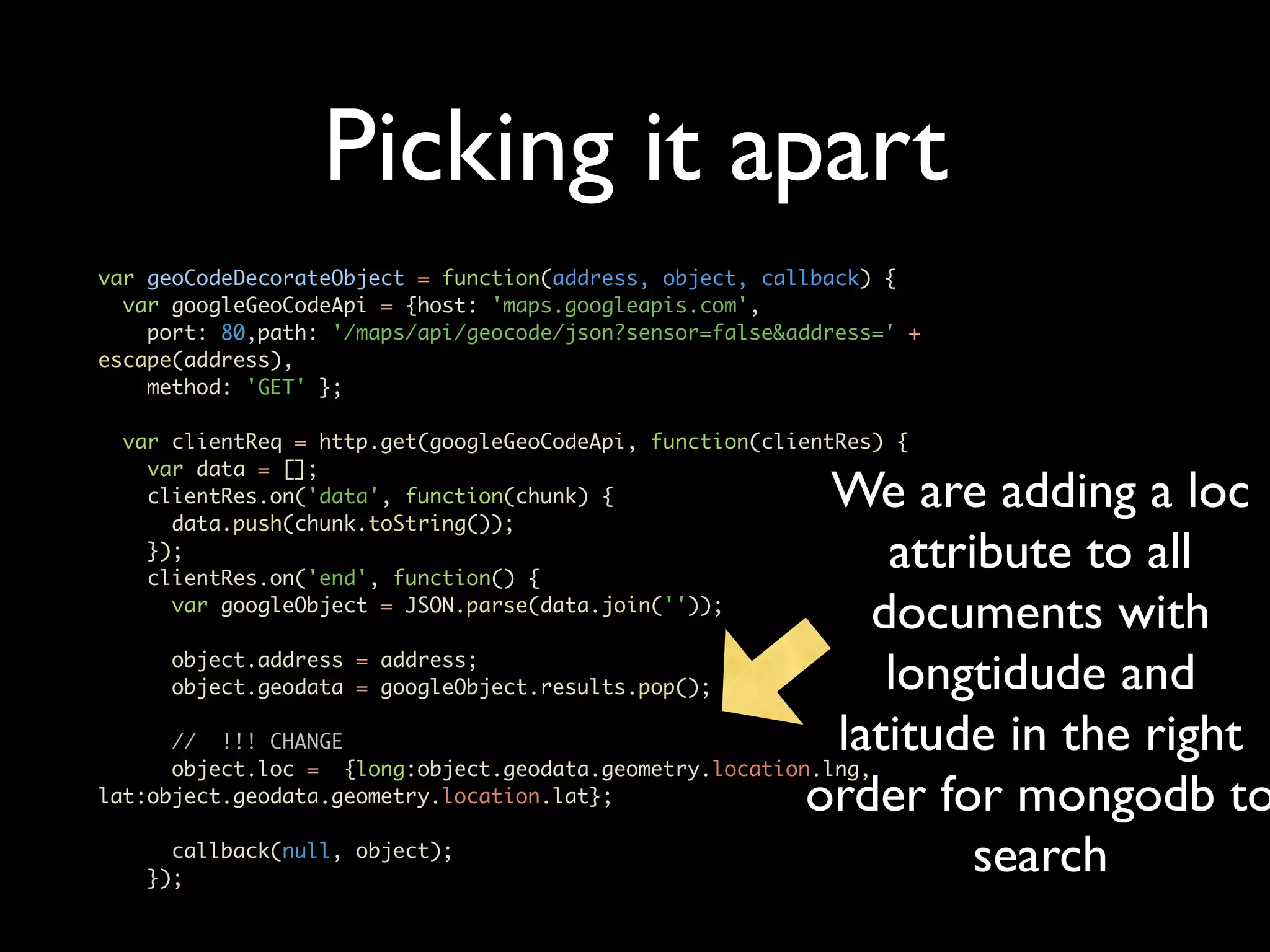 Picking it apart var geoCodeDecorateObject = function(address, object, callback) { var googleGeoCodeApi = {host: 'maps.googleapis.com', port: 80,path: '/maps/api/geocode/json?sensor=false&address=' + escape(address), method: 'GET' }; var clientReq = http.get(googleGeoCodeApi, function(clientRes) { var data = []; clientRes.on('data', function(chunk) { data.push(chunk.toString()); We are adding a loc }); clientRes.on('end', function() { attribute to all var googleObject = JSON.parse(data.join('')); documents with object.address = address; object.geodata = googleObject.results.pop(); longtidude and // !!! CHANGE latitude in the right object.loc = {long:object.geodata.geometry.location.lng, lat:object.geodata.geometry.location.lat}; order for mongodb to callback(null, object); }); search 