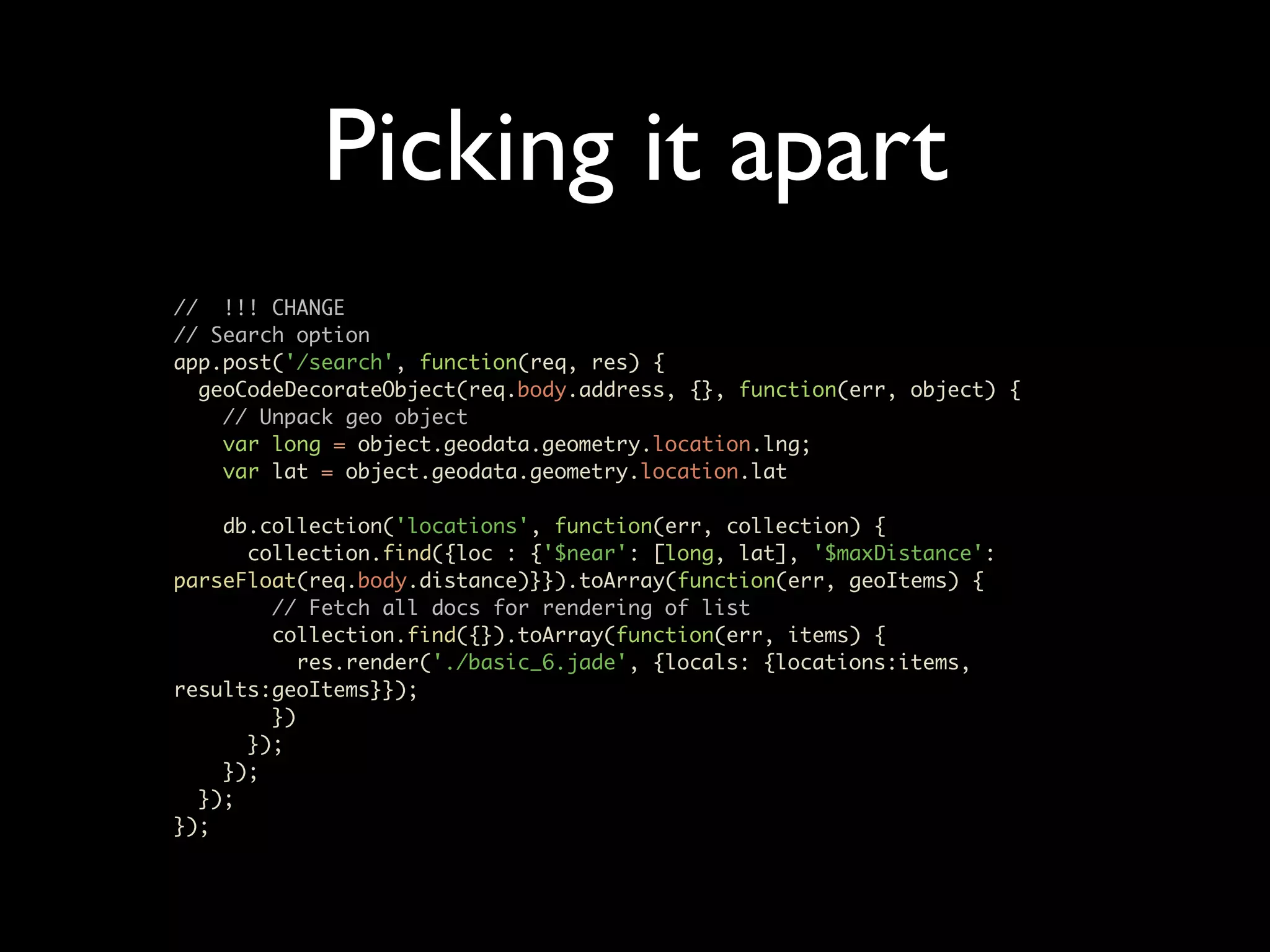 Picking it apart // !!! CHANGE // Search option app.post('/search', function(req, res) { geoCodeDecorateObject(req.body.address, {}, function(err, object) { // Unpack geo object var long = object.geodata.geometry.location.lng; var lat = object.geodata.geometry.location.lat db.collection('locations', function(err, collection) { collection.find({loc : {'$near': [long, lat], '$maxDistance': parseFloat(req.body.distance)}}).toArray(function(err, geoItems) { // Fetch all docs for rendering of list collection.find({}).toArray(function(err, items) { res.render('./basic_6.jade', {locals: {locations:items, results:geoItems}}); }) }); }); }); }); 