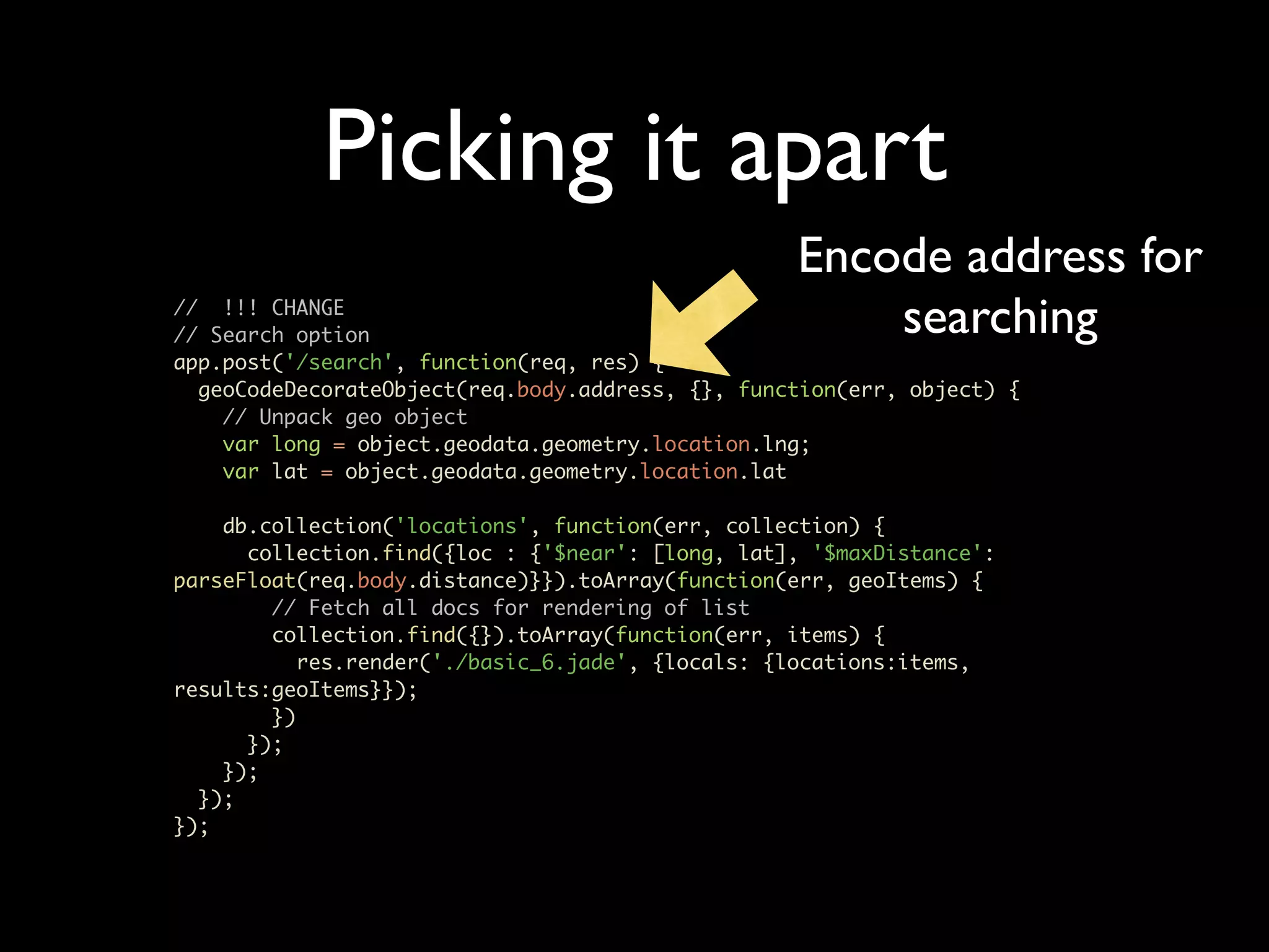 Picking it apart Encode address for // !!! CHANGE // Search option searching app.post('/search', function(req, res) { geoCodeDecorateObject(req.body.address, {}, function(err, object) { // Unpack geo object var long = object.geodata.geometry.location.lng; var lat = object.geodata.geometry.location.lat db.collection('locations', function(err, collection) { collection.find({loc : {'$near': [long, lat], '$maxDistance': parseFloat(req.body.distance)}}).toArray(function(err, geoItems) { // Fetch all docs for rendering of list collection.find({}).toArray(function(err, items) { res.render('./basic_6.jade', {locals: {locations:items, results:geoItems}}); }) }); }); }); }); 