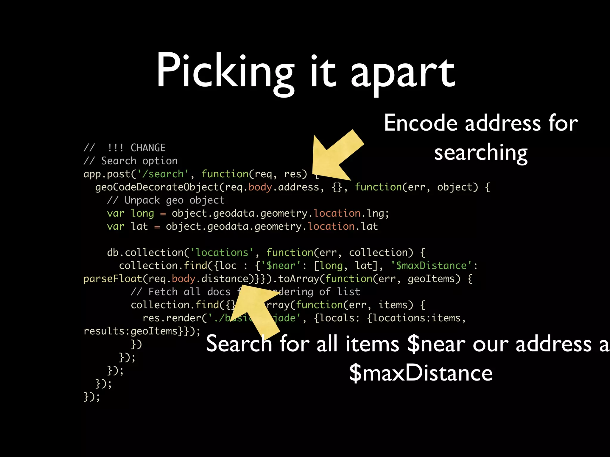 Picking it apart Encode address for // !!! CHANGE // Search option searching app.post('/search', function(req, res) { geoCodeDecorateObject(req.body.address, {}, function(err, object) { // Unpack geo object var long = object.geodata.geometry.location.lng; var lat = object.geodata.geometry.location.lat db.collection('locations', function(err, collection) { collection.find({loc : {'$near': [long, lat], '$maxDistance': parseFloat(req.body.distance)}}).toArray(function(err, geoItems) { // Fetch all docs for rendering of list collection.find({}).toArray(function(err, items) { res.render('./basic_6.jade', {locals: {locations:items, results:geoItems}}); }) }); Search for all items $near our address at }); }); $maxDistance }); 