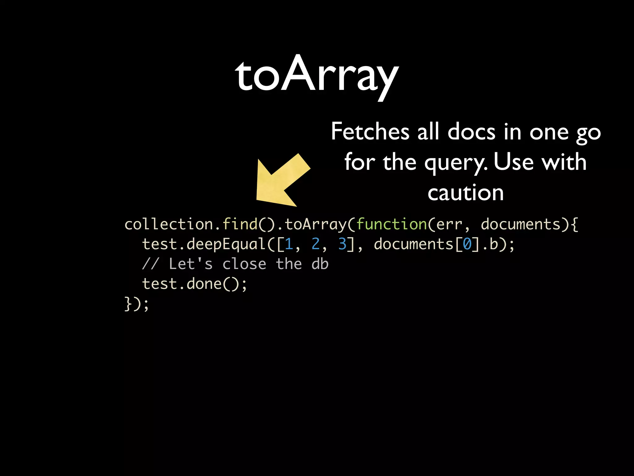 toArray Fetches all docs in one go for the query. Use with caution collection.find().toArray(function(err, documents){ test.deepEqual([1, 2, 3], documents[0].b); // Let's close the db test.done(); }); 