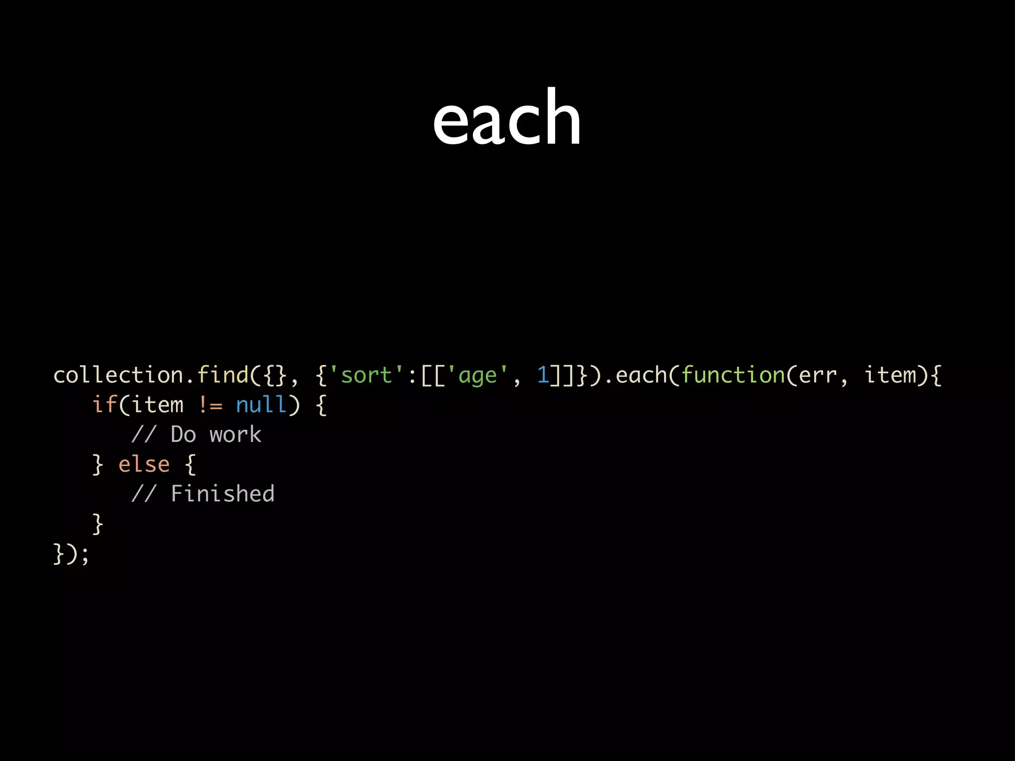 each collection.find({}, {'sort':[['age', 1]]}).each(function(err, item){ if(item != null) { // Do work } else { // Finished } }); 