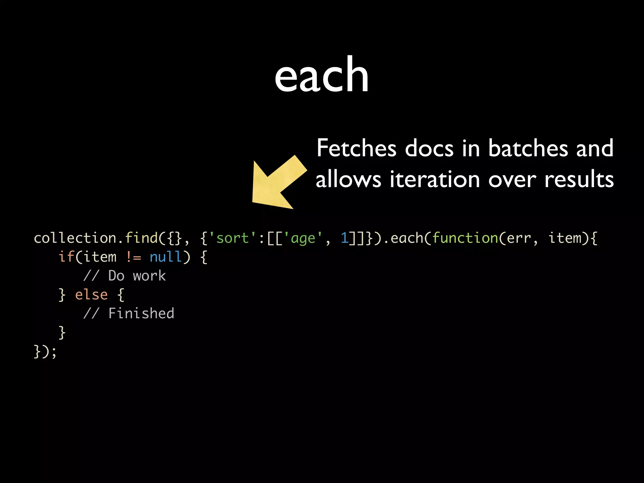 each Fetches docs in batches and allows iteration over results collection.find({}, {'sort':[['age', 1]]}).each(function(err, item){ if(item != null) { // Do work } else { // Finished } }); 