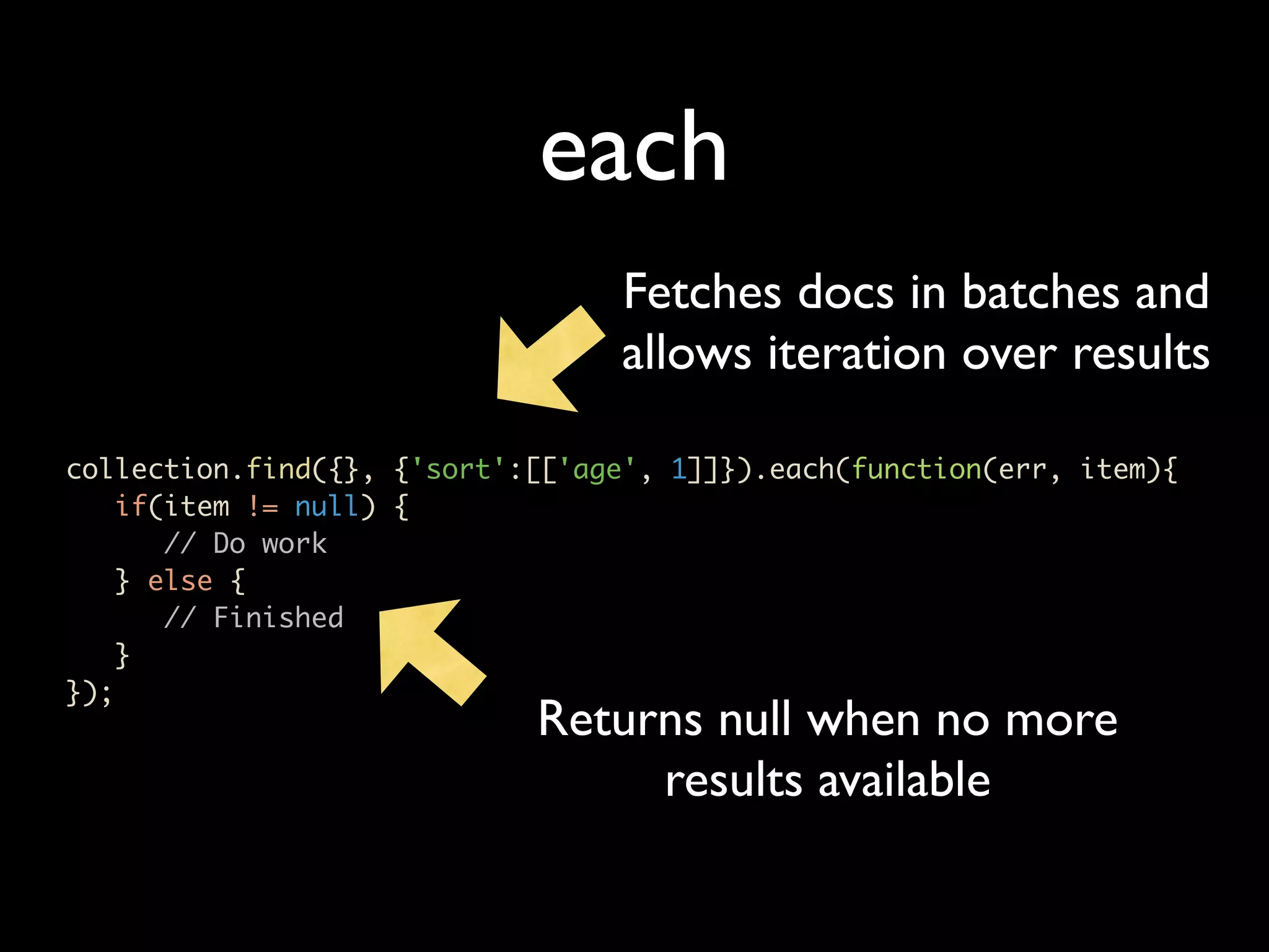 each Fetches docs in batches and allows iteration over results collection.find({}, {'sort':[['age', 1]]}).each(function(err, item){ if(item != null) { // Do work } else { // Finished } }); Returns null when no more results available 