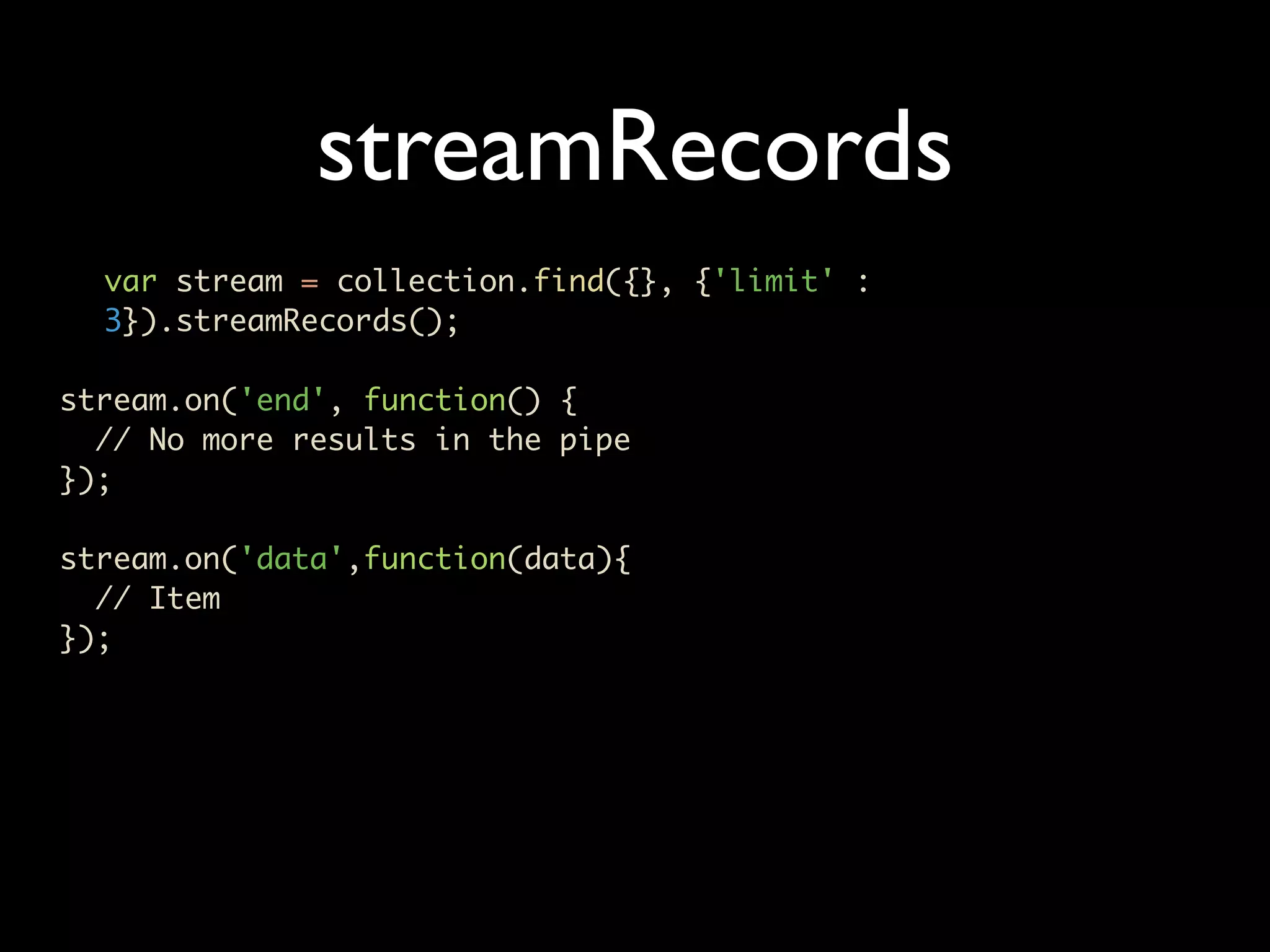 streamRecords var stream = collection.find({}, {'limit' : 3}).streamRecords(); stream.on('end', function() { // No more results in the pipe }); stream.on('data',function(data){ // Item }); 