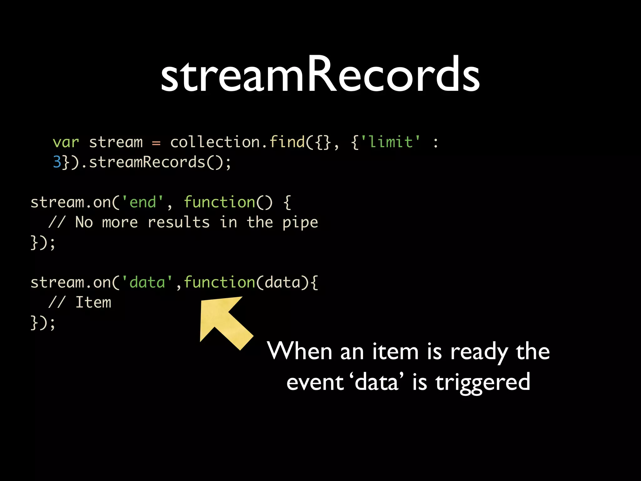 streamRecords var stream = collection.find({}, {'limit' : 3}).streamRecords(); stream.on('end', function() { // No more results in the pipe }); stream.on('data',function(data){ // Item }); When an item is ready the event ‘data’ is triggered 