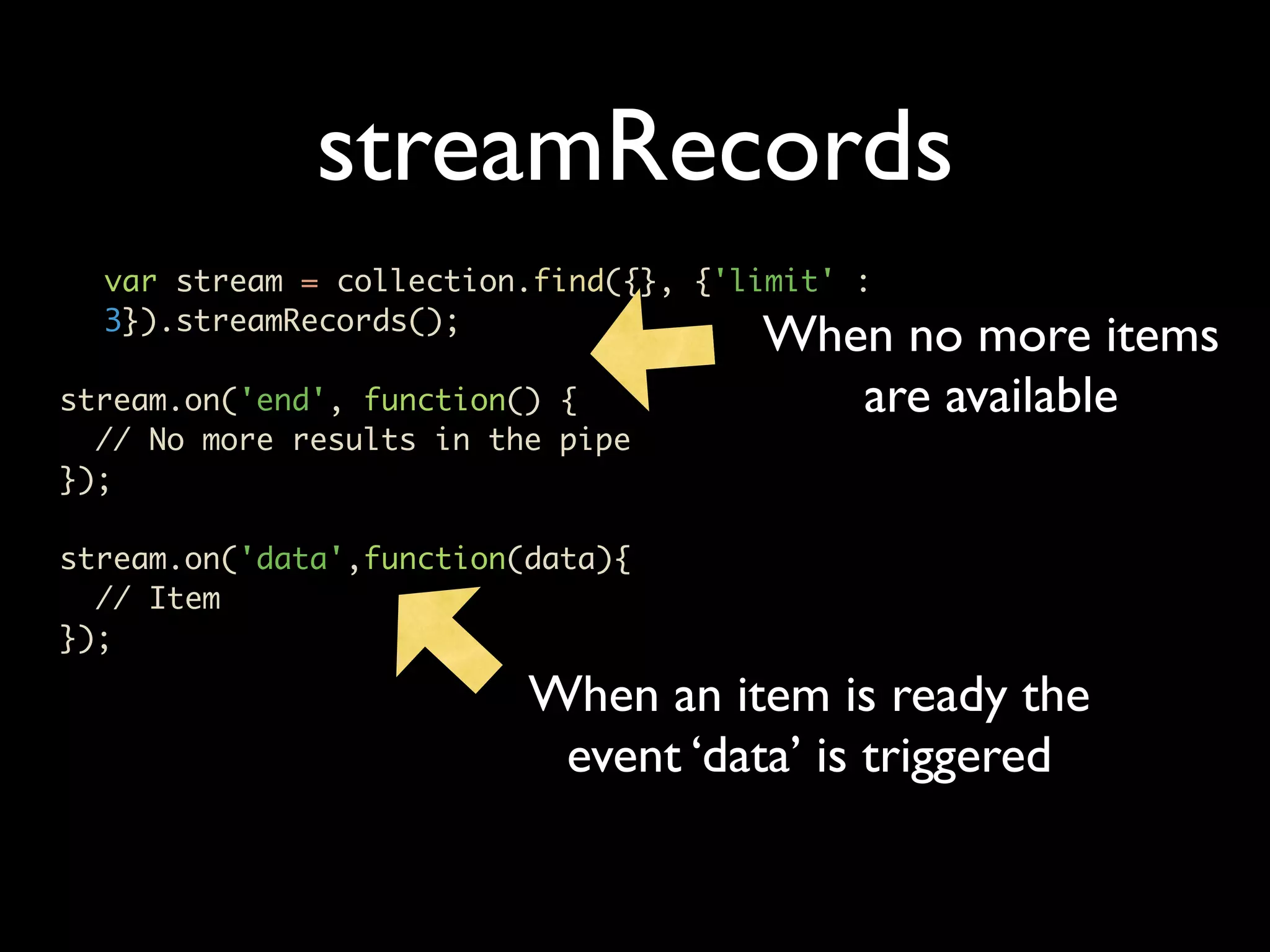 streamRecords var stream = collection.find({}, {'limit' : 3}).streamRecords(); When no more items stream.on('end', function() { are available // No more results in the pipe }); stream.on('data',function(data){ // Item }); When an item is ready the event ‘data’ is triggered 