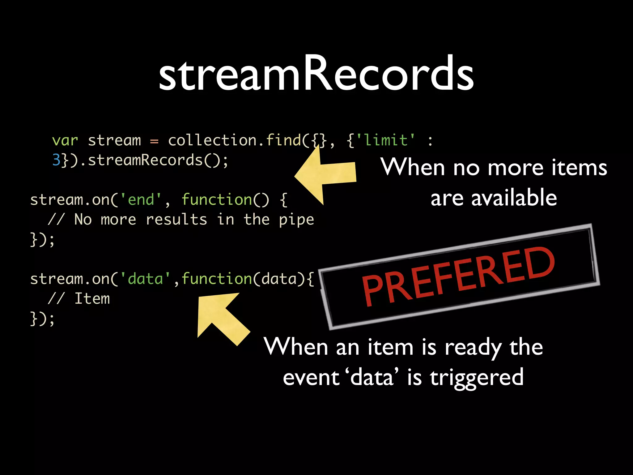 streamRecords var stream = collection.find({}, {'limit' : 3}).streamRecords(); When no more items stream.on('end', function() { are available // No more results in the pipe }); REFERED P stream.on('data',function(data){ // Item }); When an item is ready the event ‘data’ is triggered 