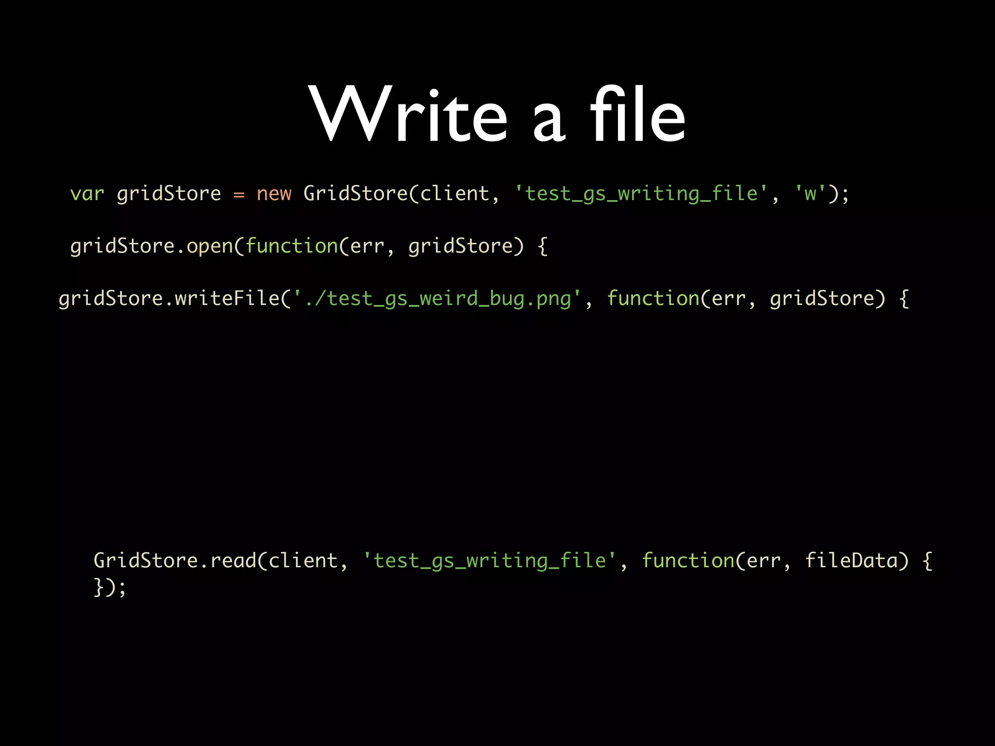 Write a ﬁle var gridStore = new GridStore(client, 'test_gs_writing_file', 'w'); gridStore.open(function(err, gridStore) { gridStore.writeFile('./test_gs_weird_bug.png', function(err, gridStore) { GridStore.read(client, 'test_gs_writing_file', function(err, fileData) { }); 