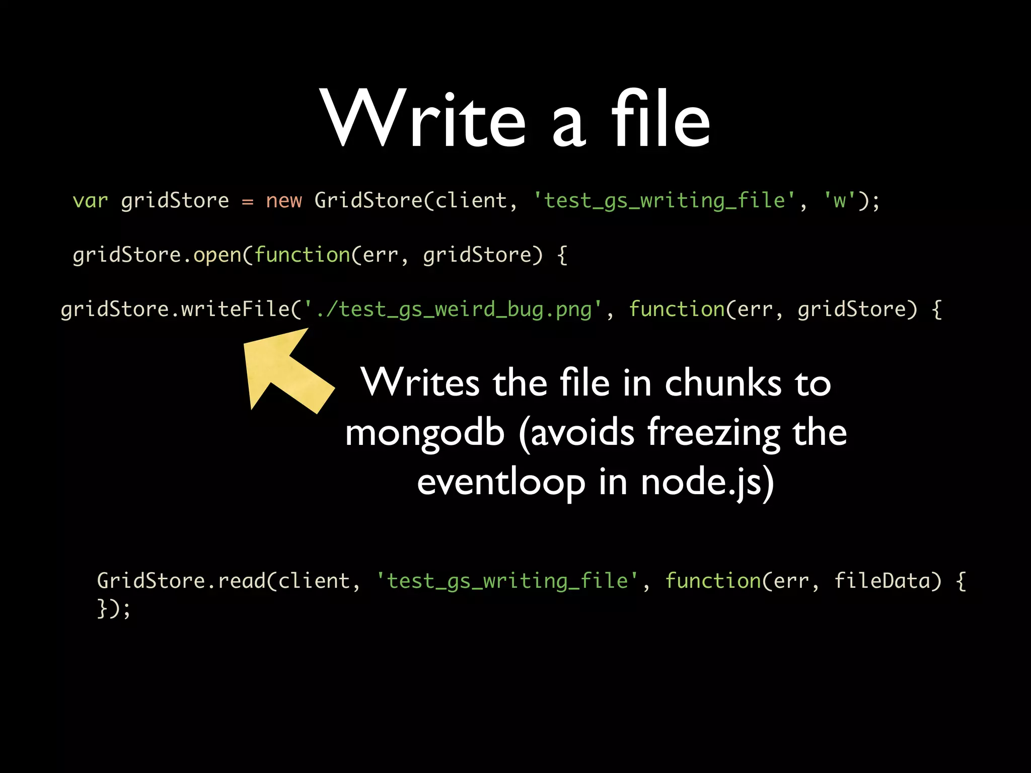 Write a ﬁle var gridStore = new GridStore(client, 'test_gs_writing_file', 'w'); gridStore.open(function(err, gridStore) { gridStore.writeFile('./test_gs_weird_bug.png', function(err, gridStore) { Writes the ﬁle in chunks to mongodb (avoids freezing the eventloop in node.js) GridStore.read(client, 'test_gs_writing_file', function(err, fileData) { }); 