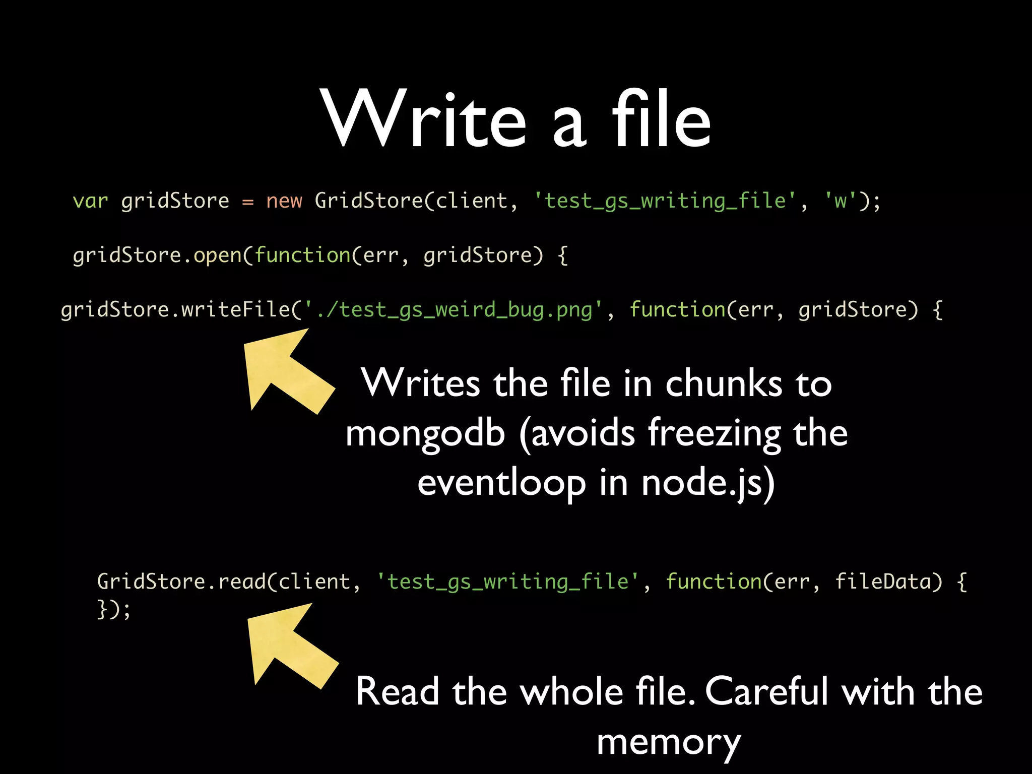 Write a ﬁle var gridStore = new GridStore(client, 'test_gs_writing_file', 'w'); gridStore.open(function(err, gridStore) { gridStore.writeFile('./test_gs_weird_bug.png', function(err, gridStore) { Writes the ﬁle in chunks to mongodb (avoids freezing the eventloop in node.js) GridStore.read(client, 'test_gs_writing_file', function(err, fileData) { }); Read the whole ﬁle. Careful with the memory 