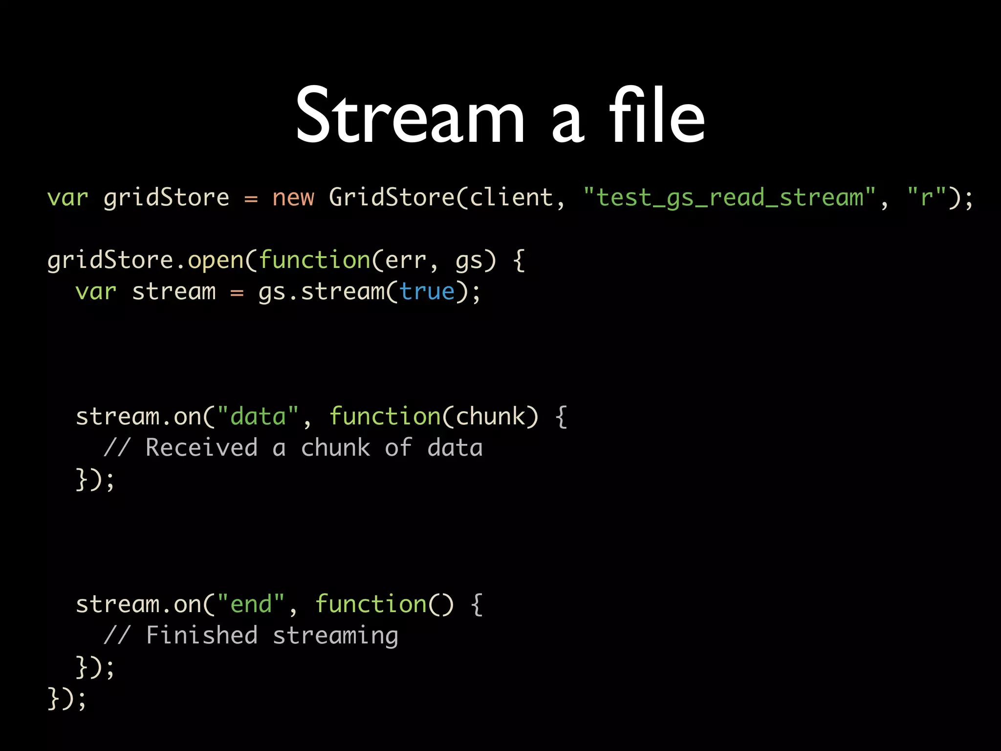 Stream a ﬁle var gridStore = new GridStore(client, "test_gs_read_stream", "r"); gridStore.open(function(err, gs) { var stream = gs.stream(true); stream.on("data", function(chunk) { // Received a chunk of data }); stream.on("end", function() { // Finished streaming }); }); 