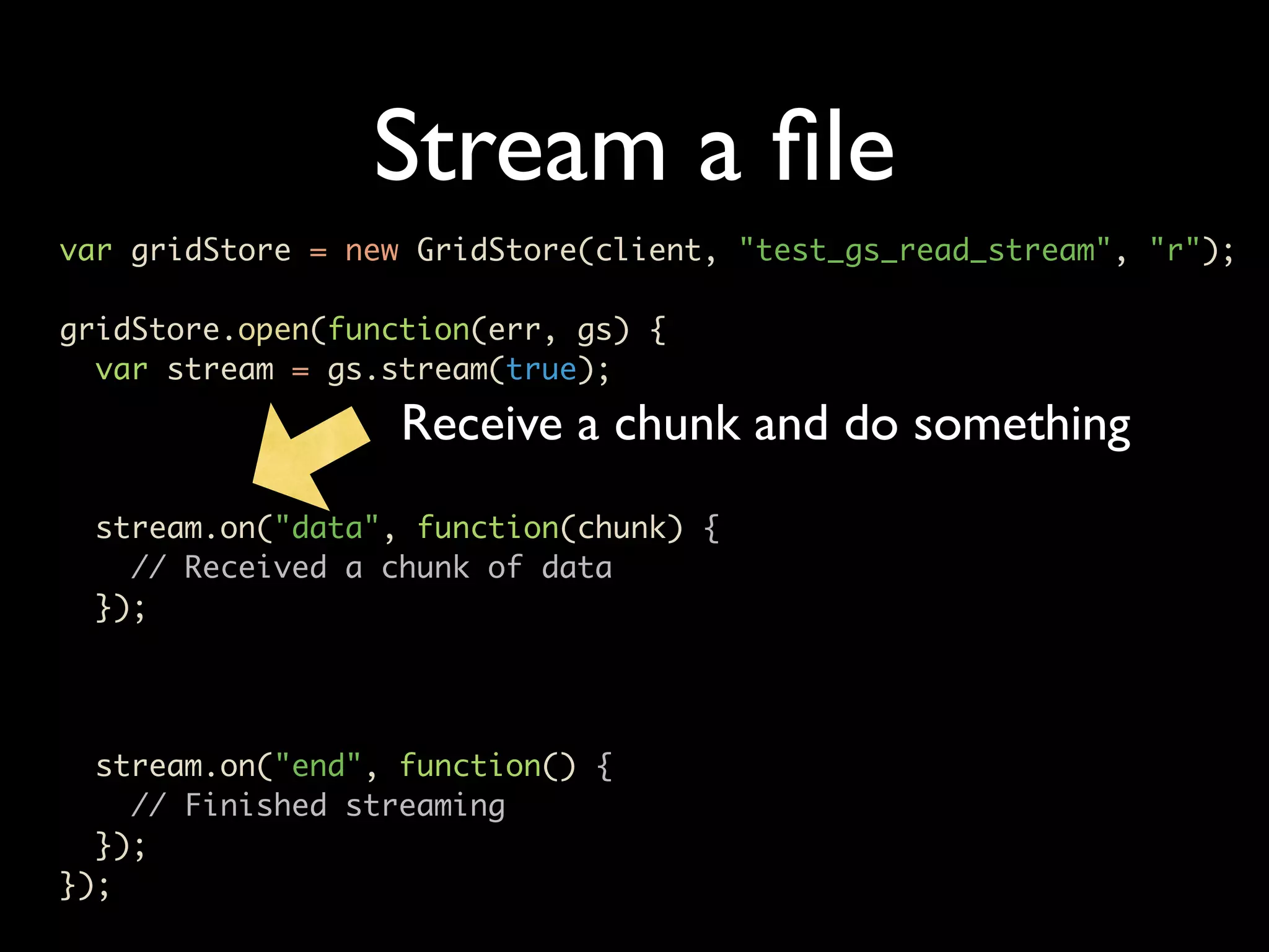 Stream a ﬁle var gridStore = new GridStore(client, "test_gs_read_stream", "r"); gridStore.open(function(err, gs) { var stream = gs.stream(true); Receive a chunk and do something stream.on("data", function(chunk) { // Received a chunk of data }); stream.on("end", function() { // Finished streaming }); }); 