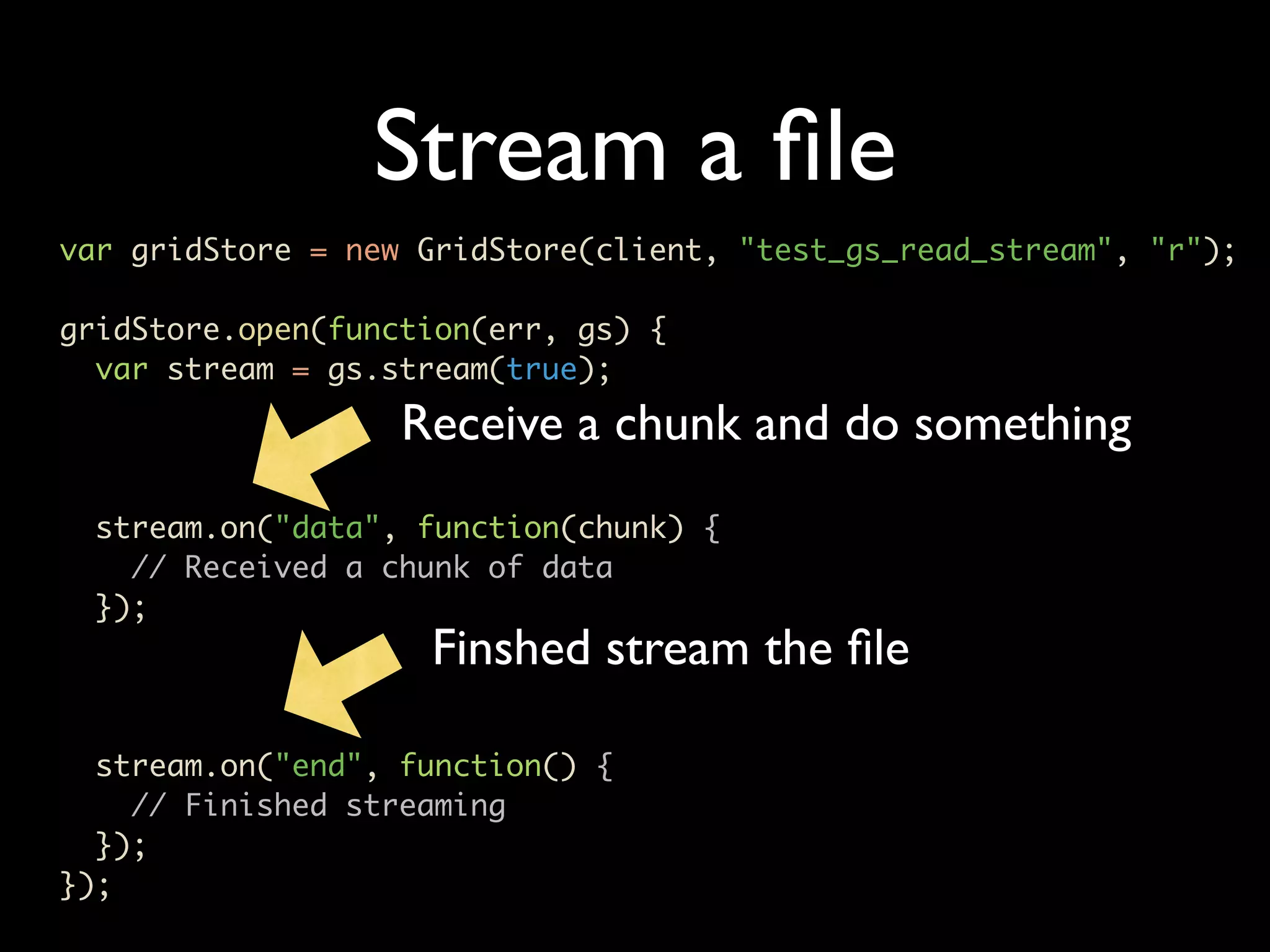Stream a ﬁle var gridStore = new GridStore(client, "test_gs_read_stream", "r"); gridStore.open(function(err, gs) { var stream = gs.stream(true); Receive a chunk and do something stream.on("data", function(chunk) { // Received a chunk of data }); Finshed stream the ﬁle stream.on("end", function() { // Finished streaming }); }); 