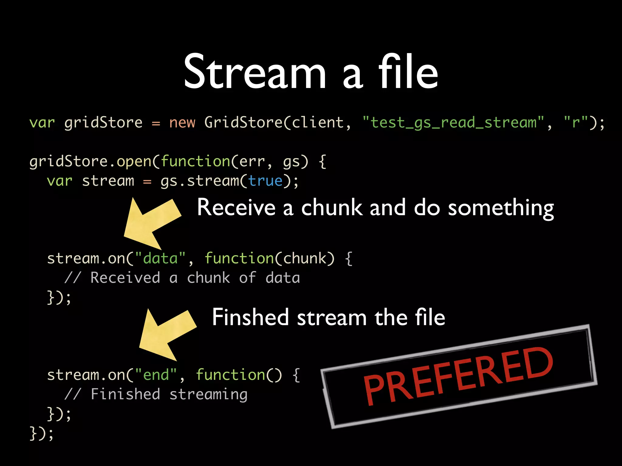 Stream a ﬁle var gridStore = new GridStore(client, "test_gs_read_stream", "r"); gridStore.open(function(err, gs) { var stream = gs.stream(true); Receive a chunk and do something stream.on("data", function(chunk) { // Received a chunk of data }); Finshed stream the ﬁle stream.on("end", function() { // Finished streaming PR EFE RED }); }); 