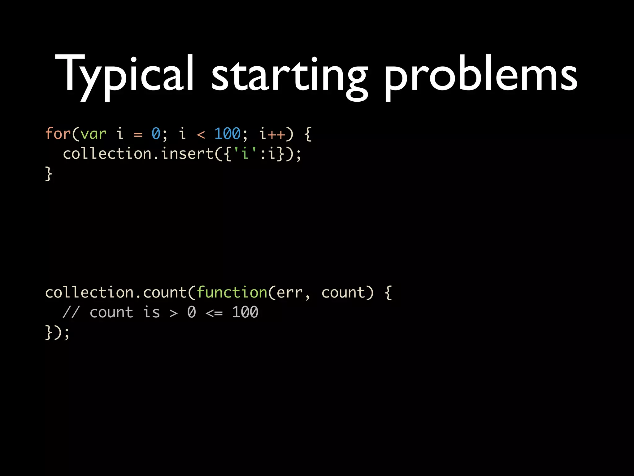 Typical starting problems for(var i = 0; i < 100; i++) { collection.insert({'i':i}); } collection.count(function(err, count) { // count is > 0 <= 100 }); 