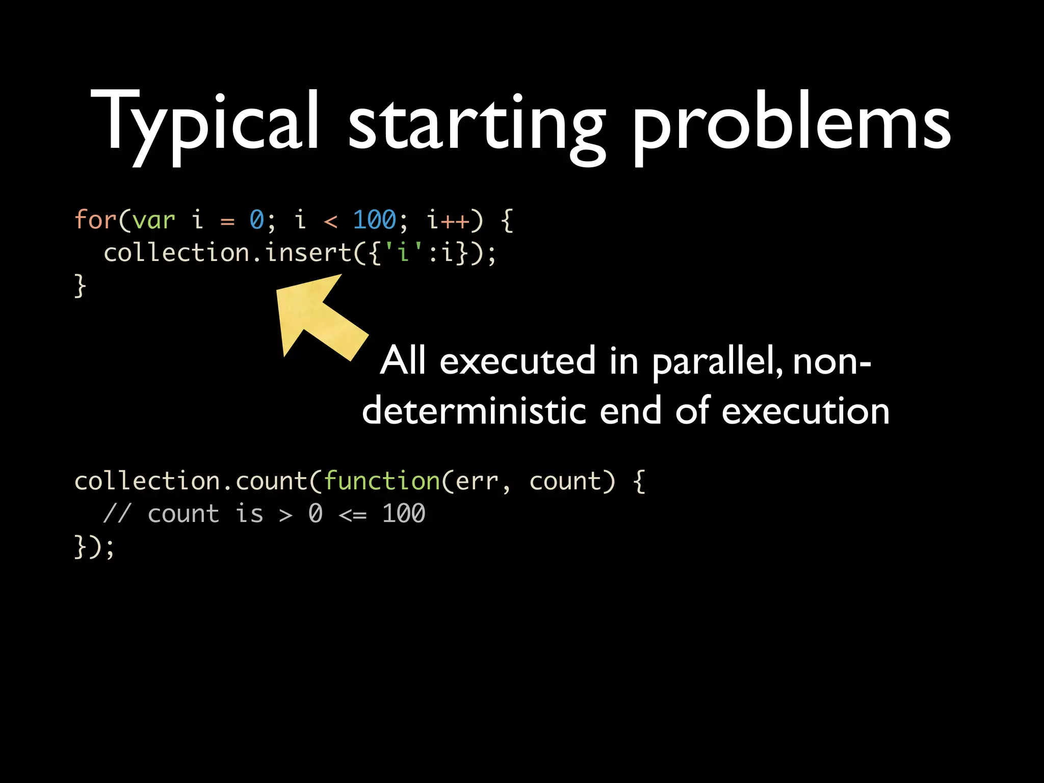 Typical starting problems for(var i = 0; i < 100; i++) { collection.insert({'i':i}); } All executed in parallel, non- deterministic end of execution collection.count(function(err, count) { // count is > 0 <= 100 }); 