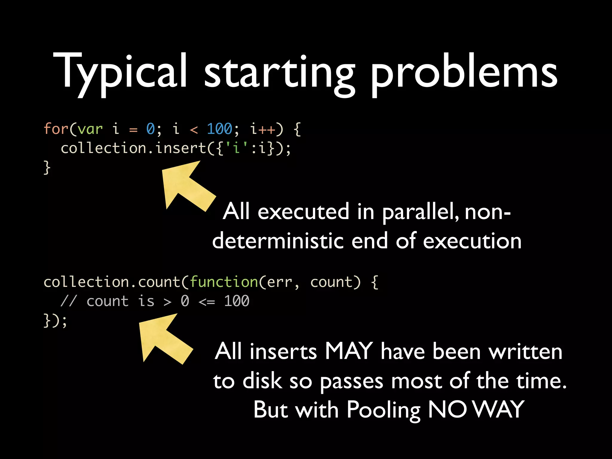 Typical starting problems for(var i = 0; i < 100; i++) { collection.insert({'i':i}); } All executed in parallel, non- deterministic end of execution collection.count(function(err, count) { // count is > 0 <= 100 }); All inserts MAY have been written to disk so passes most of the time. But with Pooling NO WAY 