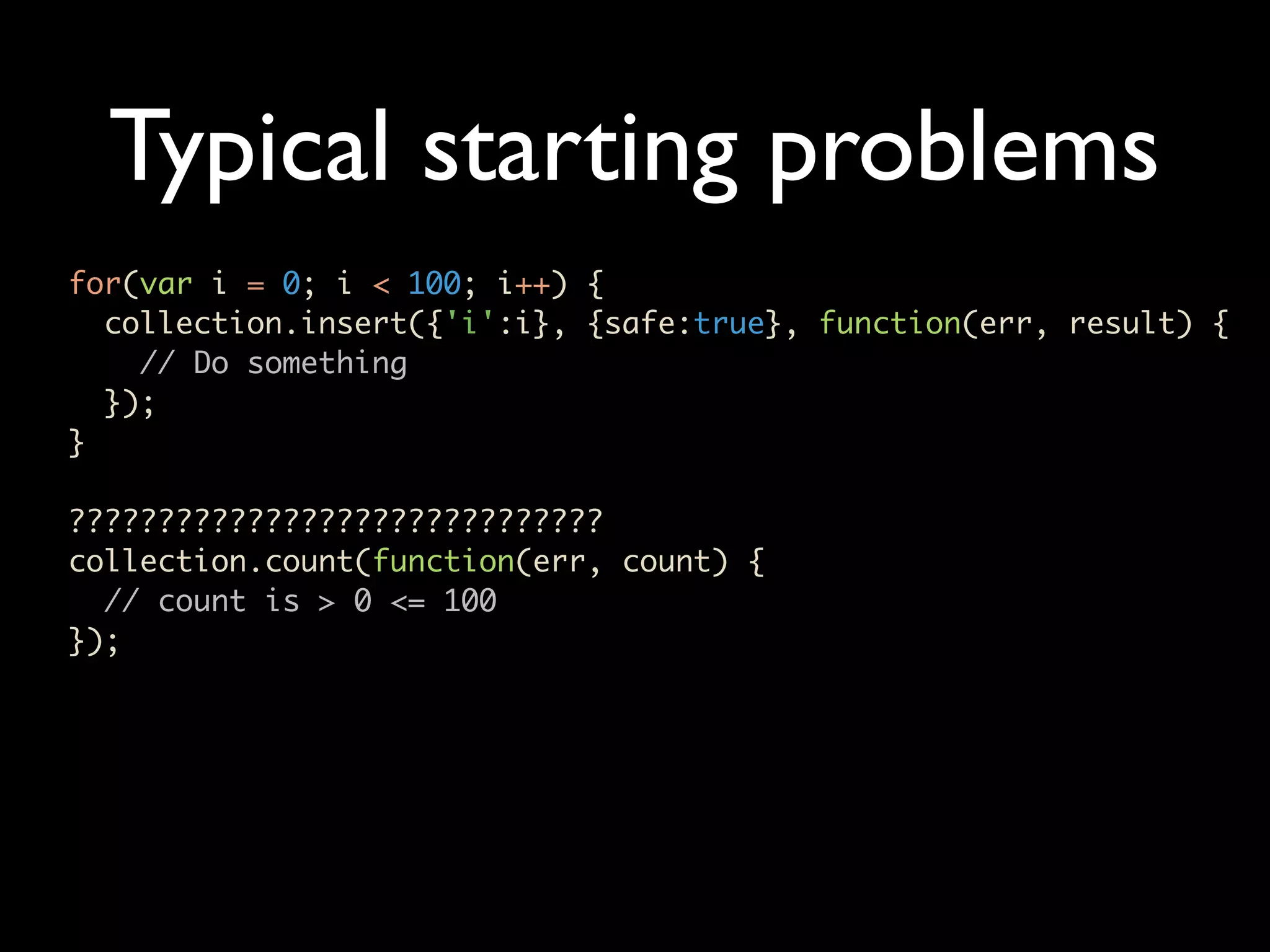 Typical starting problems for(var i = 0; i < 100; i++) { collection.insert({'i':i}, {safe:true}, function(err, result) { // Do something }); } ?????????????????????????????? collection.count(function(err, count) { // count is > 0 <= 100 }); 