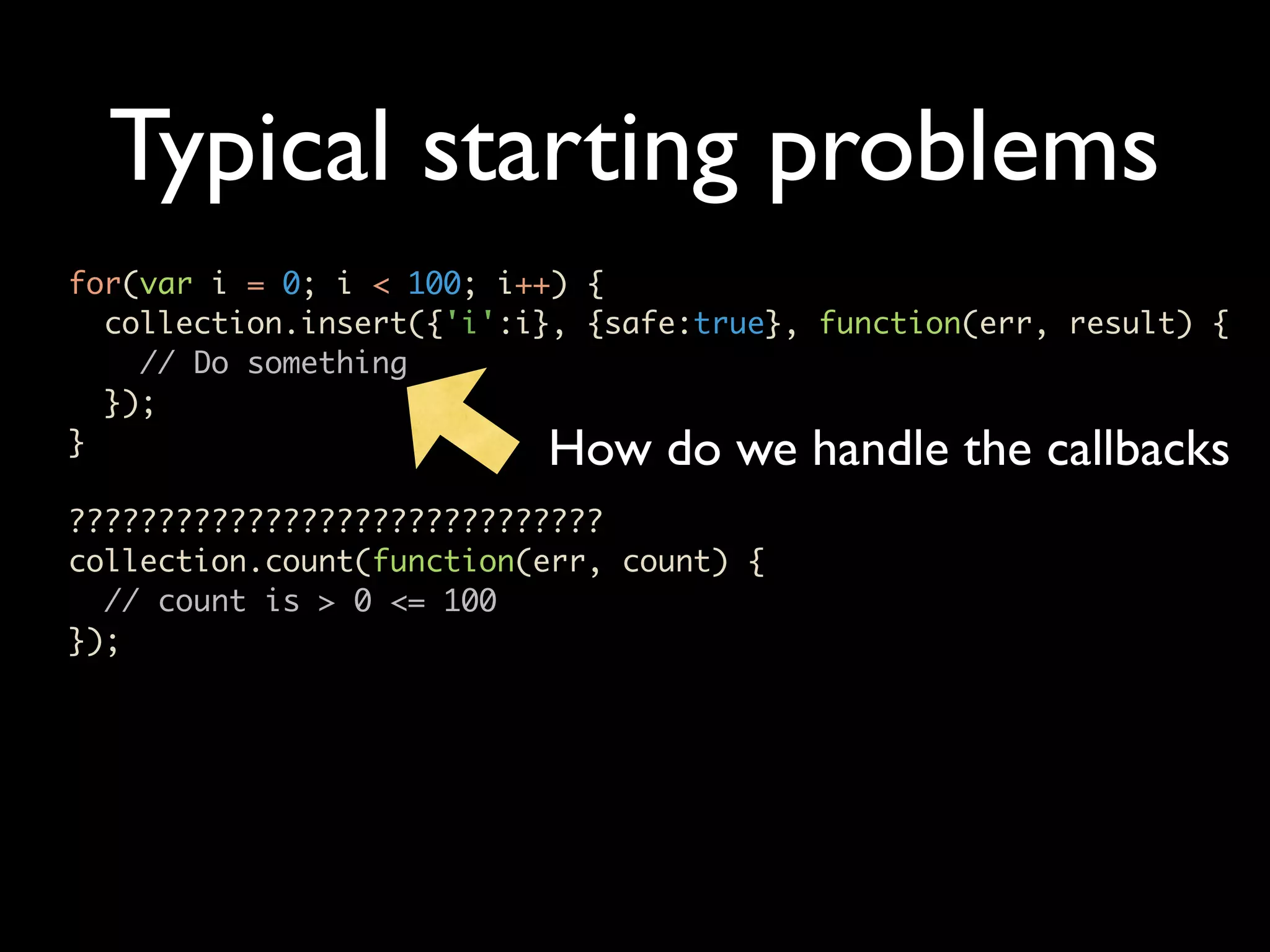 Typical starting problems for(var i = 0; i < 100; i++) { collection.insert({'i':i}, {safe:true}, function(err, result) { // Do something }); } How do we handle the callbacks ?????????????????????????????? collection.count(function(err, count) { // count is > 0 <= 100 }); 