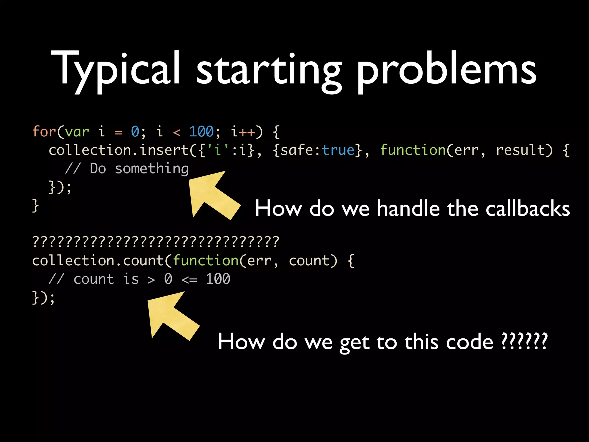 Typical starting problems for(var i = 0; i < 100; i++) { collection.insert({'i':i}, {safe:true}, function(err, result) { // Do something }); } How do we handle the callbacks ?????????????????????????????? collection.count(function(err, count) { // count is > 0 <= 100 }); How do we get to this code ?????? 