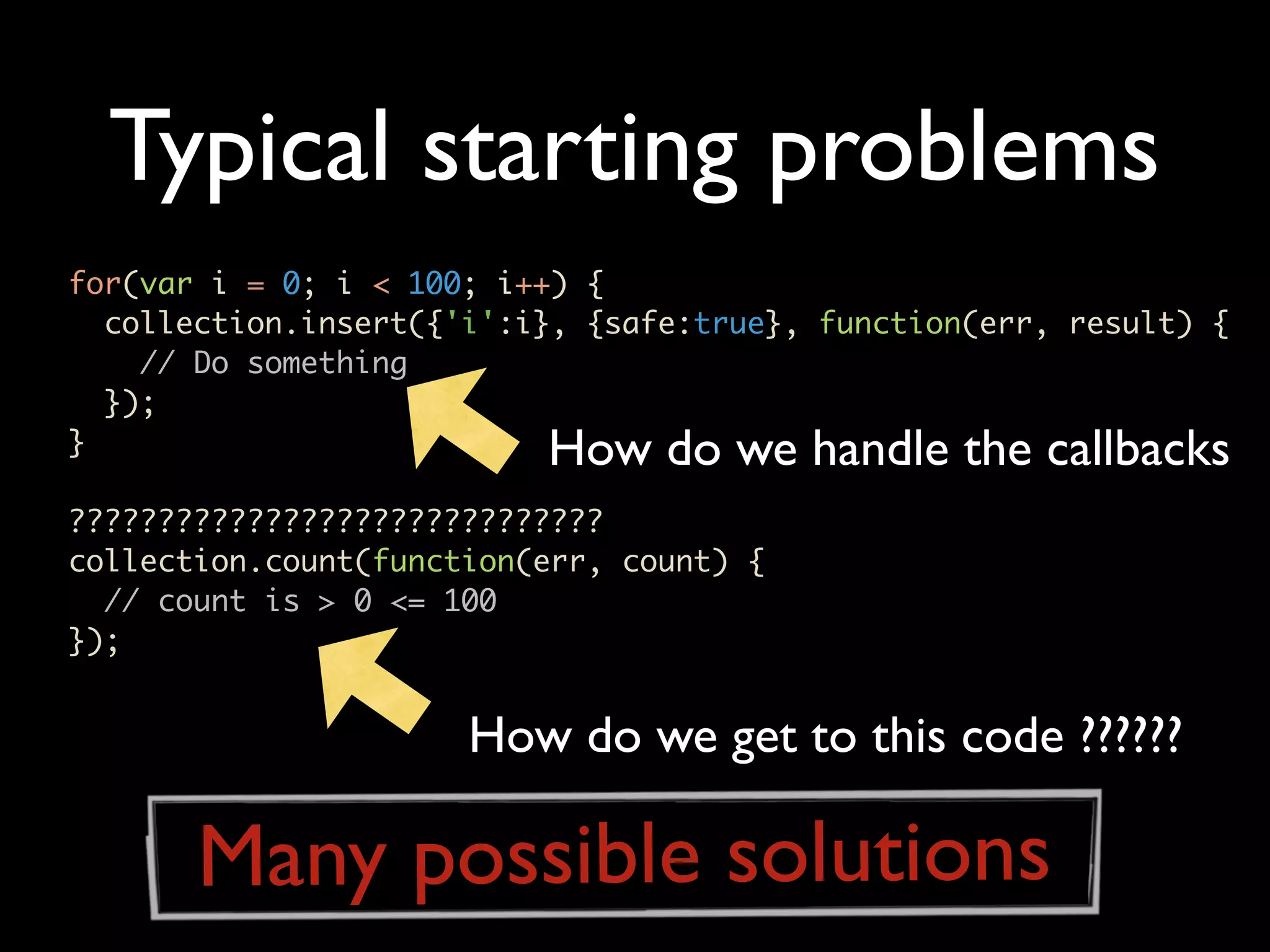 Typical starting problems for(var i = 0; i < 100; i++) { collection.insert({'i':i}, {safe:true}, function(err, result) { // Do something }); } How do we handle the callbacks ?????????????????????????????? collection.count(function(err, count) { // count is > 0 <= 100 }); How do we get to this code ?????? Many possible solutions 