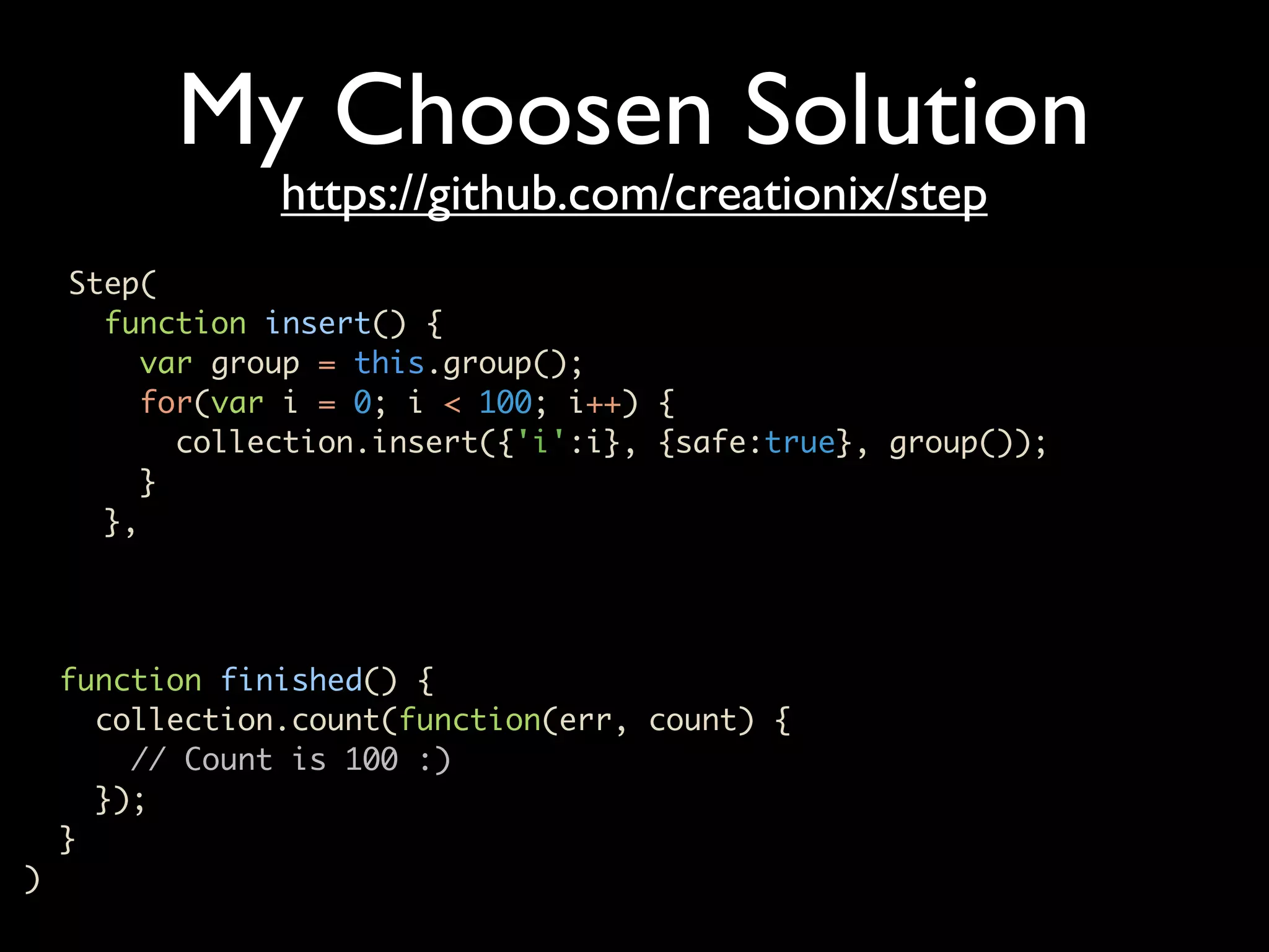 My Choosen Solution https://github.com/creationix/step Step( function insert() { var group = this.group(); for(var i = 0; i < 100; i++) { collection.insert({'i':i}, {safe:true}, group()); } }, function finished() { collection.count(function(err, count) { // Count is 100 :) }); } ) 