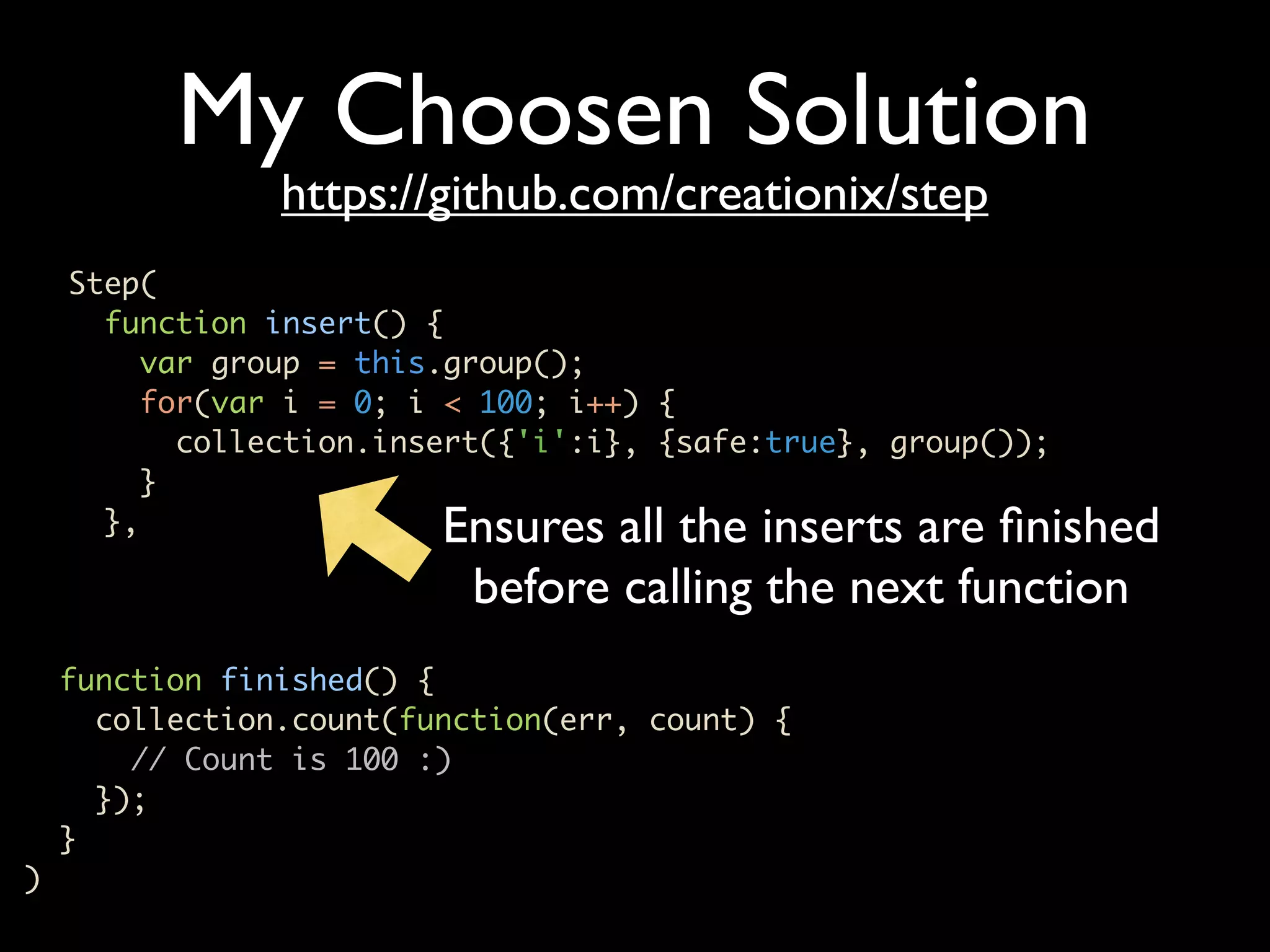 My Choosen Solution https://github.com/creationix/step Step( function insert() { var group = this.group(); for(var i = 0; i < 100; i++) { collection.insert({'i':i}, {safe:true}, group()); } }, Ensures all the inserts are ﬁnished before calling the next function function finished() { collection.count(function(err, count) { // Count is 100 :) }); } ) 