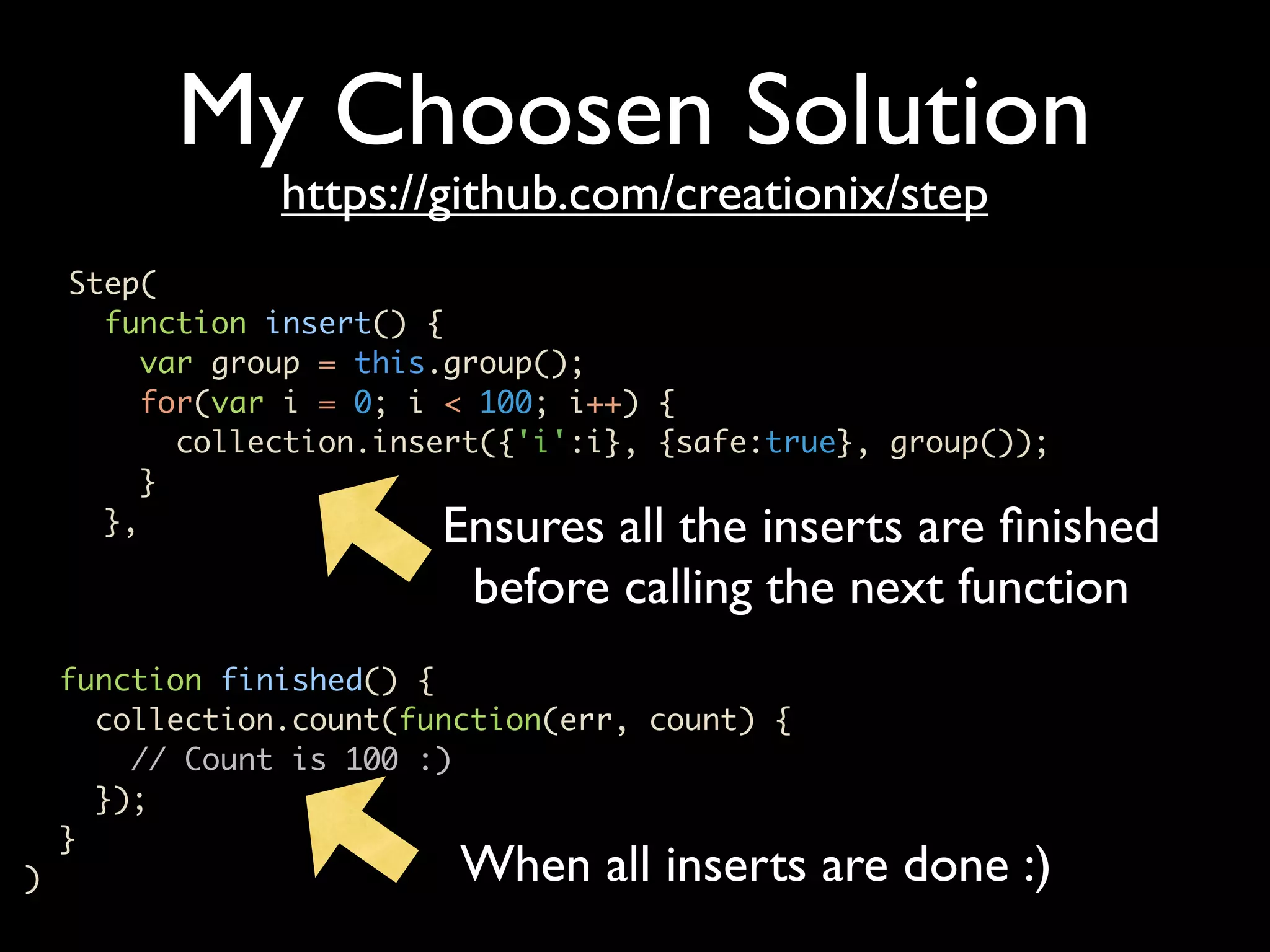 My Choosen Solution https://github.com/creationix/step Step( function insert() { var group = this.group(); for(var i = 0; i < 100; i++) { collection.insert({'i':i}, {safe:true}, group()); } }, Ensures all the inserts are ﬁnished before calling the next function function finished() { collection.count(function(err, count) { // Count is 100 :) }); } ) When all inserts are done :) 
