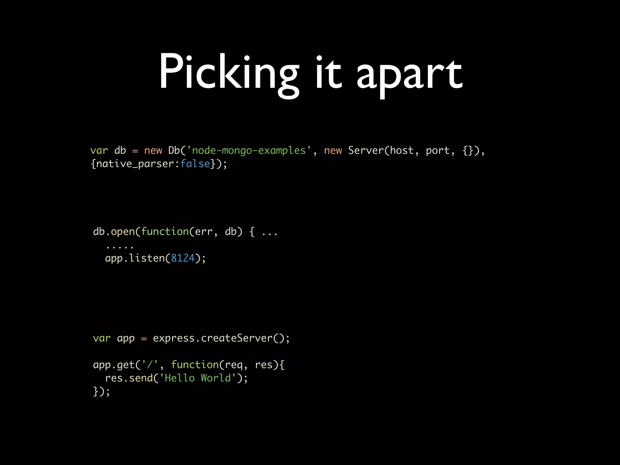 Picking it apart var db = new Db('node-mongo-examples', new Server(host, port, {}), {native_parser:false}); db.open(function(err, db) { ... ..... app.listen(8124); var app = express.createServer(); app.get('/', function(req, res){ res.send('Hello World'); }); 
