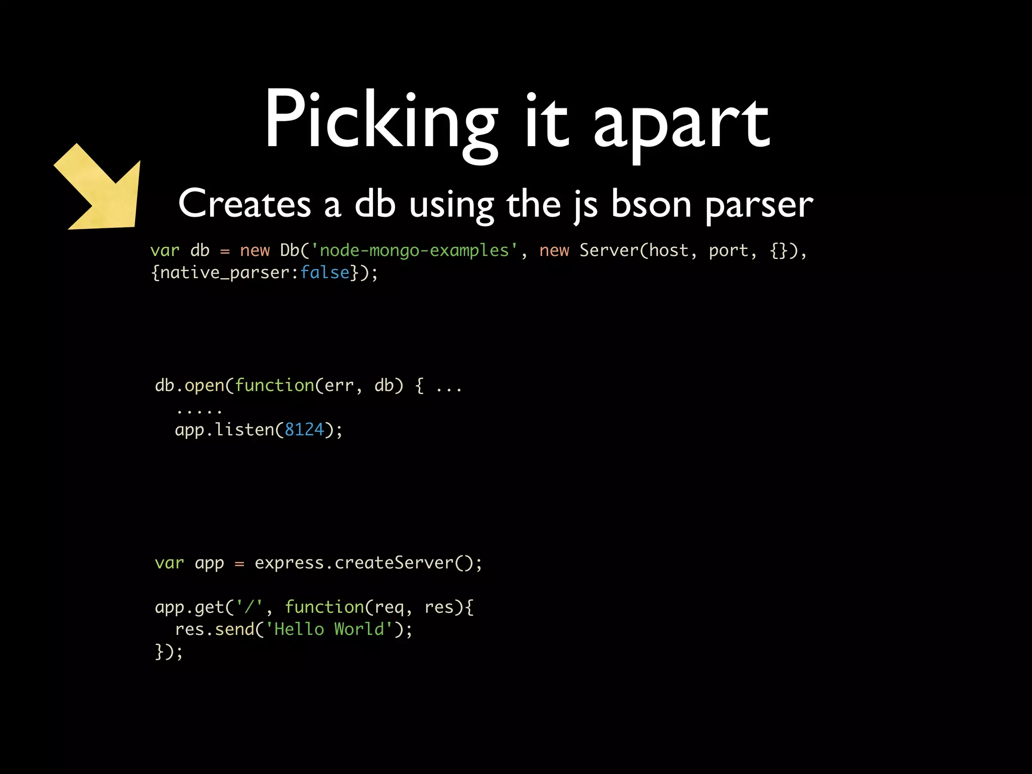 Picking it apart Creates a db using the js bson parser var db = new Db('node-mongo-examples', new Server(host, port, {}), {native_parser:false}); db.open(function(err, db) { ... ..... app.listen(8124); var app = express.createServer(); app.get('/', function(req, res){ res.send('Hello World'); }); 