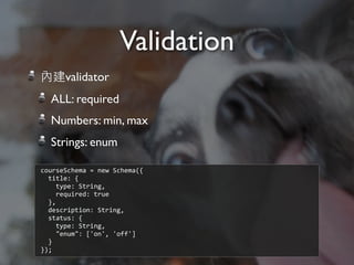 內建validator
ALL: required
Numbers: min, max
Strings: enum
Validation
courseSchema	
  =	
  new	
  Schema({
	
  	
  title:	
  {
	
  	
  	
  	
  type:	
  String,
	
  	
  	
  	
  required:	
  true
	
  	
  },
	
  	
  description:	
  String,
	
  	
  status:	
  {
	
  	
  	
  	
  type:	
  String,
	
  	
  	
  	
  "enum":	
  ['on',	
  'off']
	
  	
  }
});
 