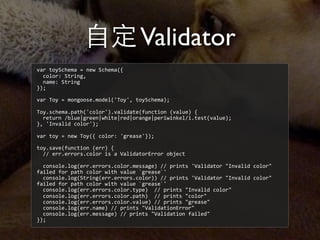 ⾃自定Validator
var	
  toySchema	
  =	
  new	
  Schema({
	
  	
  color:	
  String,
	
  	
  name:	
  String
});
var	
  Toy	
  =	
  mongoose.model('Toy',	
  toySchema);
Toy.schema.path('color').validate(function	
  (value)	
  {
	
  	
  return	
  /blue|green|white|red|orange|periwinkel/i.test(value);
},	
  'Invalid	
  color');
var	
  toy	
  =	
  new	
  Toy({	
  color:	
  'grease'});
toy.save(function	
  (err)	
  {
	
  	
  //	
  err.errors.color	
  is	
  a	
  ValidatorError	
  object
	
  	
  
	
  	
  console.log(err.errors.color.message)	
  //	
  prints	
  'Validator	
  "Invalid	
  color"	
  
failed	
  for	
  path	
  color	
  with	
  value	
  `grease`'
	
  	
  console.log(String(err.errors.color))	
  //	
  prints	
  'Validator	
  "Invalid	
  color"	
  
failed	
  for	
  path	
  color	
  with	
  value	
  `grease`'
	
  	
  console.log(err.errors.color.type)	
  	
  //	
  prints	
  "Invalid	
  color"
	
  	
  console.log(err.errors.color.path)	
  	
  //	
  prints	
  "color"
	
  	
  console.log(err.errors.color.value)	
  //	
  prints	
  "grease"
	
  	
  console.log(err.name)	
  //	
  prints	
  "ValidationError"
	
  	
  console.log(err.message)	
  //	
  prints	
  "Validation	
  failed"
});
 