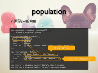 population
var	
  mongoose	
  =	
  require('mongoose')
	
  	
  ,	
  Schema	
  =	
  mongoose.Schema
	
  	
  
var	
  personSchema	
  =	
  Schema({
	
  	
  _id	
  	
  	
  	
  	
  :	
  Number,
	
  	
  name	
  	
  	
  	
  :	
  String,
	
  	
  age	
  	
  	
  	
  	
  :	
  Number,
	
  	
  stories	
  :	
  [{	
  type:	
  Schema.Types.ObjectId,	
  ref:	
  'Story'	
  }]
});
var	
  storySchema	
  =	
  Schema({
	
  	
  _creator	
  :	
  {	
  type:	
  Number,	
  ref:	
  'Person'	
  },
	
  	
  title	
  	
  	
  	
  :	
  String,
	
  	
  fans	
  	
  	
  	
  	
  :	
  [{	
  type:	
  Number,	
  ref:	
  'Person'	
  }]
});
var	
  Story	
  	
  =	
  mongoose.model('Story',	
  storySchema);
var	
  Person	
  =	
  mongoose.model('Person',	
  personSchema);
類似join的功能
類似foreign key
也可以有多筆foreign key
 