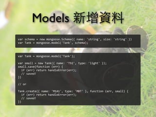 Models 新增資料
var	
  schema	
  =	
  new	
  mongoose.Schema({	
  name:	
  'string',	
  size:	
  'string'	
  })
var	
  Tank	
  =	
  mongoose.model('Tank',	
  schema);
var	
  Tank	
  =	
  mongoose.model('Tank');
var	
  small	
  =	
  new	
  Tank({	
  name:	
  'T92',	
  type:	
  'light'	
  });
small.save(function	
  (err)	
  {
	
  	
  if	
  (err)	
  return	
  handleError(err);
	
  	
  //	
  saved!
})
//	
  or
Tank.create({	
  name:	
  'M1A1',	
  type:	
  'MBT'	
  },	
  function	
  (err,	
  small)	
  {
	
  	
  if	
  (err)	
  return	
  handleError(err);
	
  	
  //	
  saved!
})
 
