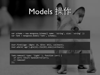 Models 操作
var	
  schema	
  =	
  new	
  mongoose.Schema({	
  name:	
  'string',	
  size:	
  'string'	
  })
var	
  Tank	
  =	
  mongoose.model('Tank',	
  schema);
User.find({age:	
  {$gte:	
  21,	
  $lte:	
  65}},	
  callback);
User.where('age').gte(21).lte(65).exec(callback);
Tank.remove({	
  type:	
  'light'	
  },	
  function	
  (err)	
  {
	
  	
  if	
  (err)	
  return	
  handleError(err);
	
  	
  //	
  removed!
});
 