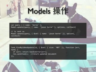 Models 操作
Tank.findByIdAndUpdate(id,	
  {	
  $set:	
  {	
  size:	
  'MBT'	
  }},	
  function	
  (err,	
  
tank)	
  {
	
  	
  if	
  (err)	
  return	
  handleError(err);
	
  	
  res.send(tank);	
  	
  //return	
  updated	
  document
});
var	
  query	
  =	
  {	
  name:	
  'borne'	
  };
Model.update(query,	
  {	
  name:	
  'jason	
  borne'	
  },	
  options,	
  callback)
//	
  is	
  sent	
  as
Model.update(query,	
  {	
  $set:	
  {	
  name:	
  'jason	
  borne'	
  }},	
  options,	
  
callback)
 