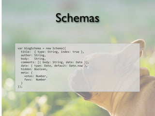 Schemas
var	
  blogSchema	
  =	
  new	
  Schema({
	
  	
  title:	
  	
  {	
  type:	
  String,	
  index:	
  true	
  },
	
  	
  author:	
  String,
	
  	
  body:	
  	
  	
  String,
	
  	
  comments:	
  [{	
  body:	
  String,	
  date:	
  Date	
  }],
	
  	
  date:	
  {	
  type:	
  Date,	
  default:	
  Date.now	
  },
	
  	
  hidden:	
  Boolean,
	
  	
  meta:	
  {
	
  	
  	
  	
  votes:	
  Number,
	
  	
  	
  	
  favs:	
  	
  Number
	
  	
  }
});
 