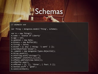 Schemas
//	
  example	
  use
var	
  Thing	
  =	
  mongoose.model('Thing',	
  schema);
var	
  m	
  =	
  new	
  Thing();
m.name	
  =	
  'Statue	
  of	
  Liberty'
m.age	
  =	
  125;
m.updated	
  =	
  new	
  Date;
m.binary	
  =	
  new	
  Buffer(0);
m.living	
  =	
  false;
m.mixed	
  =	
  {[	
  any:	
  {	
  thing:	
  'i	
  want'	
  }	
  ]};
m.markModified('mixed');
m._someId	
  =	
  new	
  mongoose.Types.ObjectId();
m.array.push(1);
m.ofString.push("strings!");
m.ofNumber.unshift(1,2,3,4);
m.ofDate.addToSet(new	
  Date());
m.ofBuffer.pop();
m.ofMixed	
  =	
  [1,	
  [],	
  'three',	
  {	
  four:	
  5	
  }];
m.nested.stuff	
  =	
  'good';
m.save(callback);
 