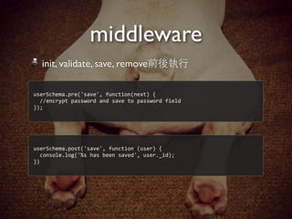 middleware
userSchema.pre('save',	
  function(next)	
  {
	
  	
  //encrypt	
  password	
  and	
  save	
  to	
  password	
  field
});
init, validate, save, remove前後執⾏行
userSchema.post('save',	
  function	
  (user)	
  {
	
  	
  console.log('%s	
  has	
  been	
  saved',	
  user._id);
})
 