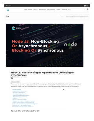 N ODE. J S
Node Js: Non-blocking or asynchronous | Blocking or
synchronous
CronJ, 4 years ago 19 min read

🔊Listen to Post
Node.js is a server-side scripting language based on Google’s V8 Javascript engine. Node js is a single-threaded and highly scalable system. Instead of separate
processes and threads, it uses asynchronous, event-driven I/O operations. So It can achieve high output via single-threaded event loop and non-blocking I/O.
Node.js: Why and Where to Use It?
Table of Contents
1. Node.js: Why and Where to Use It?
2. How to Run Code in Node.js?
3. Why Node Js is single-threaded?
4. What is Non-blocking or asynchronous?
5. What is Blocking or synchronous?
6. What is IO?
7. Blocking vs Non Blocking NodeJS
8. Blocking or Non-blocking in Node.js: Which is Faster?
9. Dangers of Mixing Blocking and Non-Blocking Code
10. How can We Convert Blocking Code to Non-blocking Code?
11. Pros and Cons of Non Blocking IO Node.js
12. Is it possible to use asynchronous architecture?

Blog Home / Node.js / Node Js: Non-blocking or asynchronous | Blocking or synchronous
Asign menu 07 AUG
2023
HOME INSIGHTS ABOUT US WEB PORTFOLIO MOBILE PORTFOLIO CAREERS CONTACT US BLOG  0
 