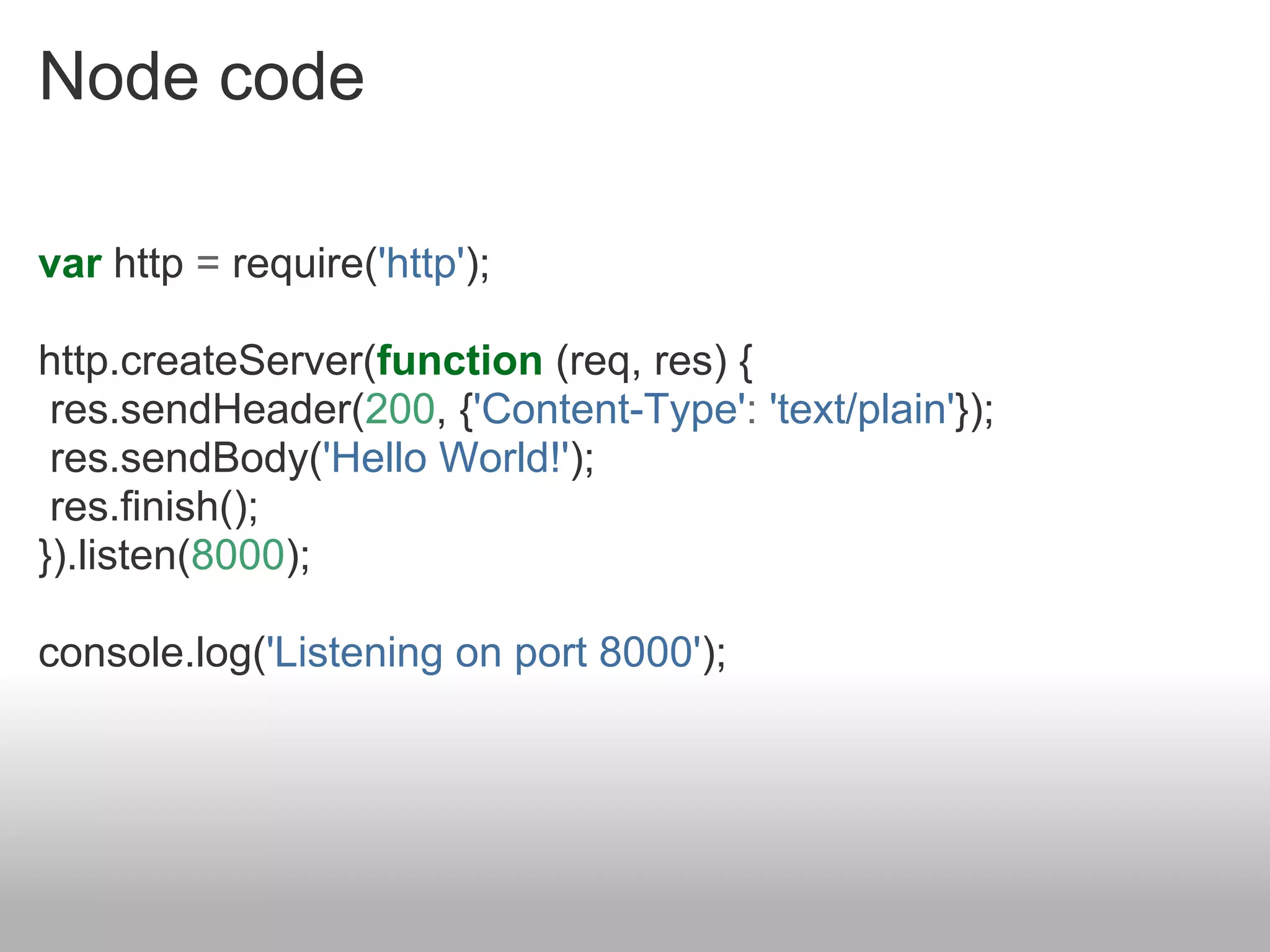 Node code

var http = require('http');

http.createServer(function (req, res) {
 res.sendHeader(200, {'Content-Type': 'text/plain'});
 res.sendBody('Hello World!');
 res.finish();
}).listen(8000);

console.log('Listening on port 8000');
 