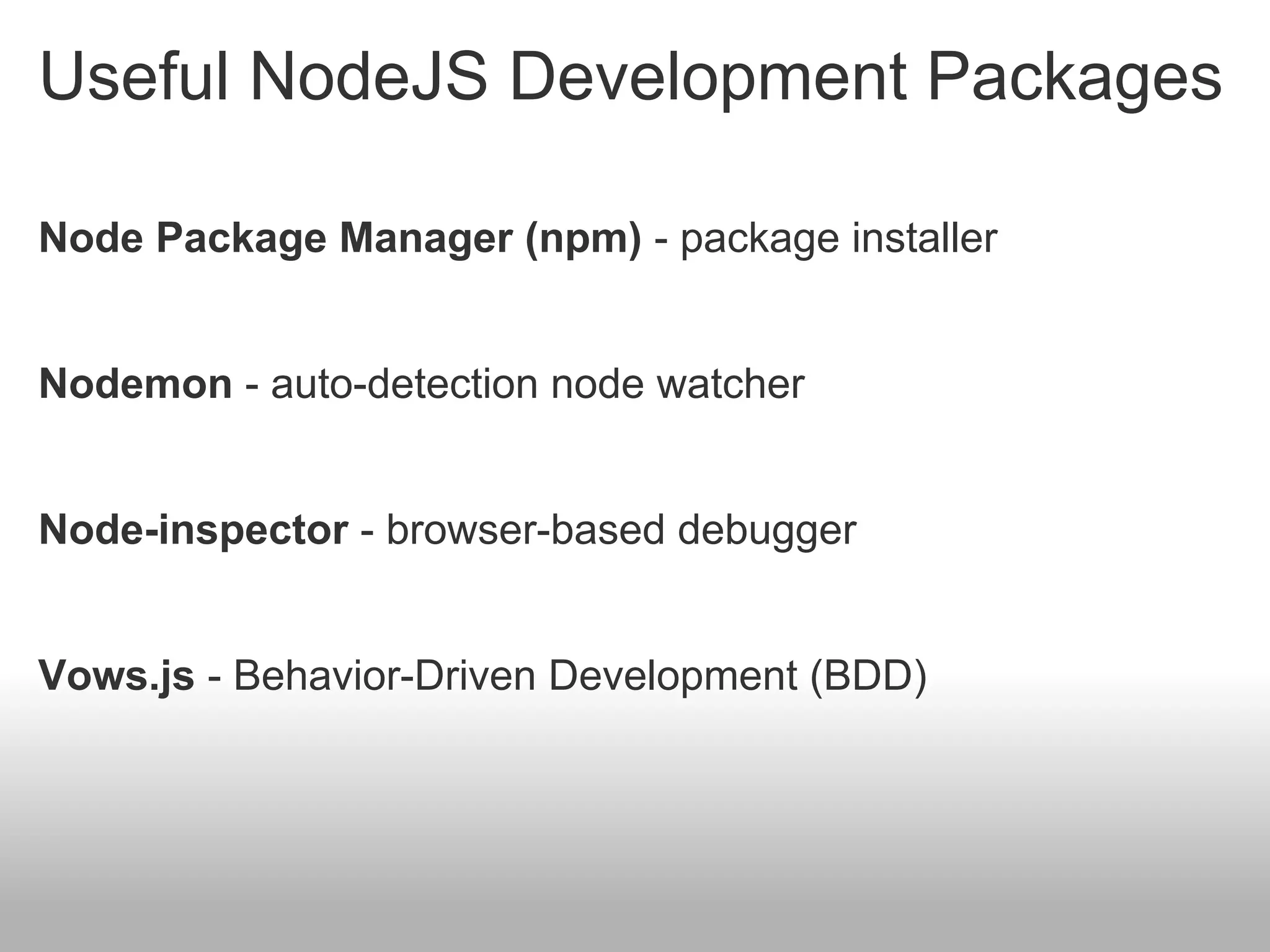 Useful NodeJS Development Packages

Node Package Manager (npm) - package installer


Nodemon - auto-detection node watcher


Node-inspector - browser-based debugger


Vows.js - Behavior-Driven Development (BDD)
 