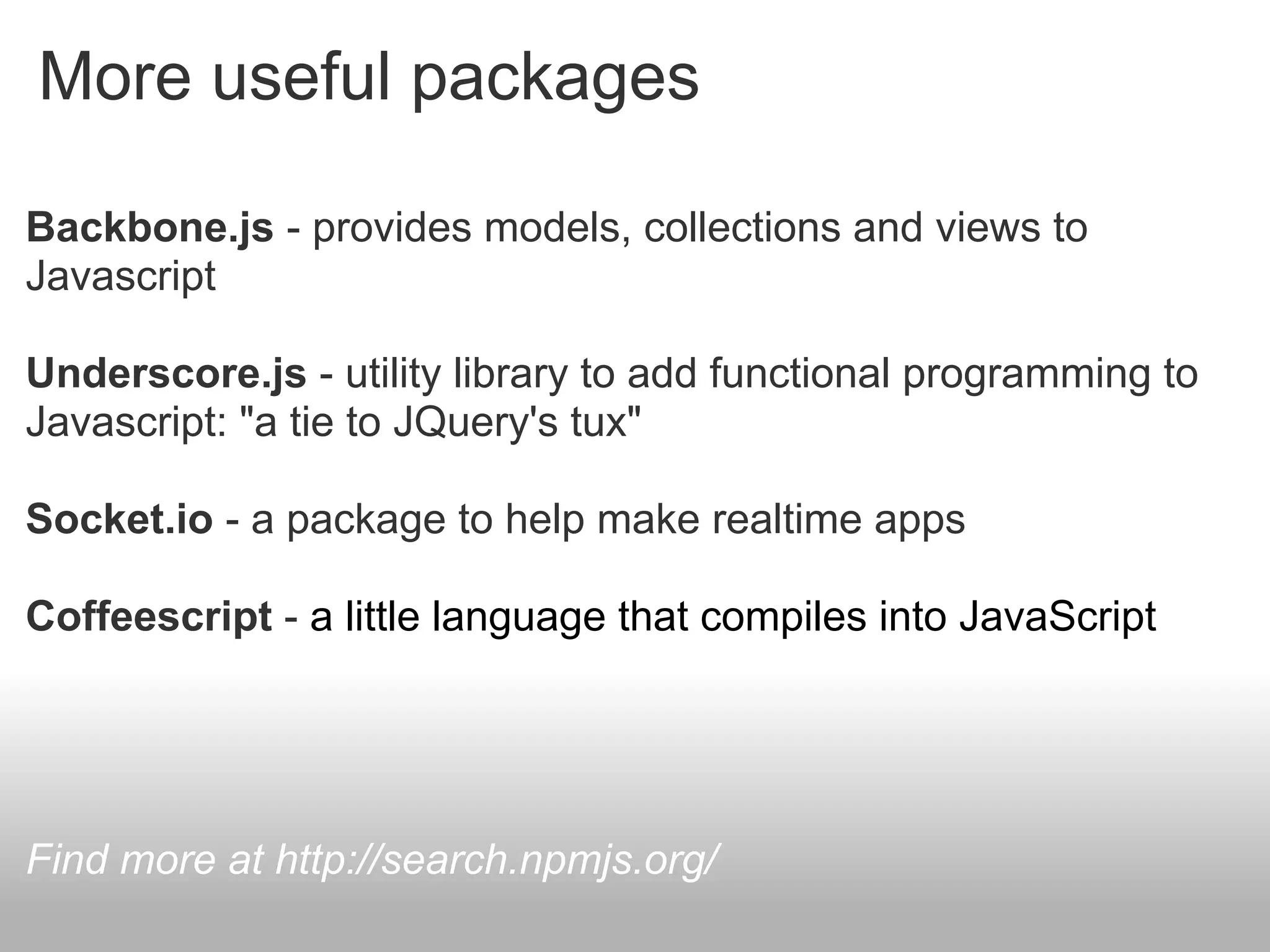 More useful packages

Backbone.js - provides models, collections and views to
Javascript

Underscore.js - utility library to add functional programming to
Javascript: "a tie to JQuery's tux"

Socket.io - a package to help make realtime apps

Coffeescript - a little language that compiles into JavaScript




Find more at http://search.npmjs.org/
 